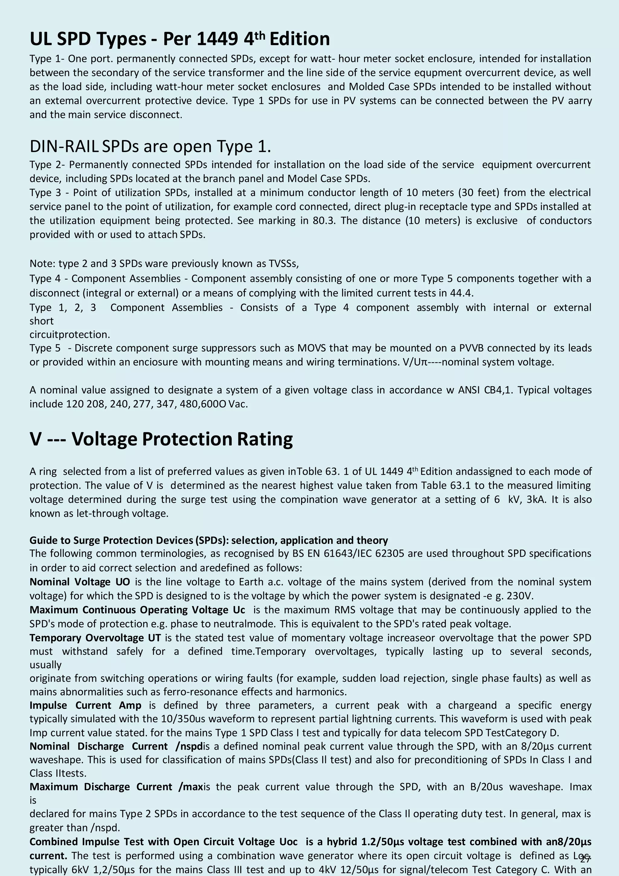 UL SPD Types - Per 1449 4th Edition
Type 1- One port. permanently connected SPDs, except for watt- hour meter socket enclosure, intended for installation
between the secondary of the service transformer and the line side of the service equpment overcurrent device, as well
as the load side, including watt-hour meter socket enclosures and Molded Case SPDs intended to be installed without
an extemal overcurrent protective device. Type 1 SPDs for use in PV systems can be connected between the PV aarry
and the main service disconnect.
DIN-RAIL SPDs are open Type 1.
Type 2- Permanently connected SPDs intended for installation on the load side of the service equipment overcurrent
device, including SPDs located at the branch panel and Model Case SPDs.
Type 3 - Point of utilization SPDs, installed at a minimum conductor length of 10 meters (30 feet) from the electrical
service panel to the point of utilization, for example cord connected, direct plug-in receptacle type and SPDs installed at
the utilization equipment being protected. See marking in 80.3. The distance (10 meters) is exclusive of conductors
provided with or used to attach SPDs.
Note: type 2 and 3 SPDs ware previously known as TVSSs,
Type 4 - Component Assemblies - Component assembly consisting of one or more Type 5 components together with a
disconnect (integral or external) or a means of complying with the limited current tests in 44.4.
Type 1, 2, 3 Component Assemblies - Consists of a Type 4 component assembly with internal or external
short
circuitprotection.
Type 5 - Discrete component surge suppressors such as MOVS that may be mounted on a PVVB connected by its leads
or provided within an enciosure with mounting means and wiring terminations. V/Uπ----nominal system voltage.
A nominal value assigned to designate a system of a given voltage class in accordance w ANSI CB4,1. Typical voltages
include 120 208, 240, 277, 347, 480,600O Vac.
V --- Voltage Protection Rating
A ring selected from a list of preferred values as given inToble 63. 1 of UL 1449 4th
Edition andassigned to each mode of
protection. The value of V is determined as the nearest highest value taken from Table 63.1 to the measured limiting
voltage determined during the surge test using the compination wave generator at a setting of 6 kV, 3kA. It is also
known as let-through voltage.
Guide to Surge Protection Devices (SPDs): selection, application and theory
The following common terminologies, as recognised by BS EN 61643/IEC 62305 are used throughout SPD specifications
in order to aid correct selection and aredefined as follows:
Nominal Voltage UO is the line voltage to Earth a.c. voltage of the mains system (derived from the nominal system
voltage) for which the SPD is designed to is the voltage by which the power system is designated -e g. 230V.
Maximum Continuous Operating Voltage Uc is the maximum RMS voltage that may be continuously applied to the
SPD's mode of protection e.g. phase to neutralmode. This is equivalent to the SPD's rated peak voltage.
Temporary Overvoltage UT is the stated test value of momentary voltage increaseor overvoltage that the power SPD
must withstand safely for a defined time.Temporary overvoltages, typically lasting up to several seconds,
usually
originate from switching operations or wiring faults (for example, sudden load rejection, single phase faults) as well as
mains abnormalities such as ferro-resonance effects and harmonics.
Impulse Current Amp is defined by three parameters, a current peak with a chargeand a specific energy
typically simulated with the 10/350us waveform to represent partial lightning currents. This waveform is used with peak
Imp current value stated. for the mains Type 1 SPD Class I test and typically for data telecom SPD TestCategory D.
Nominal Discharge Current /nspdis a defined nominal peak current value through the SPD, with an 8/20µs current
waveshape. This is used for classification of mains SPDs(Class Il test) and also for preconditioning of SPDs In Class I and
Class IItests.
Maximum Discharge Current /maxis the peak current value through the SPD, with an B/20us waveshape. Imax
is
declared for mains Type 2 SPDs in accordance to the test sequence of the Class Il operating duty test. In general, max is
greater than /nspd.
Combined Impulse Test with Open Circuit Voltage Uoc is a hybrid 1.2/50µs voltage test combined with an8/20µs
current. The test is performed using a combination wave generator where its open circuit voltage is defined as Loc.
typically 6kV 1,2/50µs for the mains Class III test and up to 4kV 12/50µs for signal/telecom Test Category C. With an
27
 