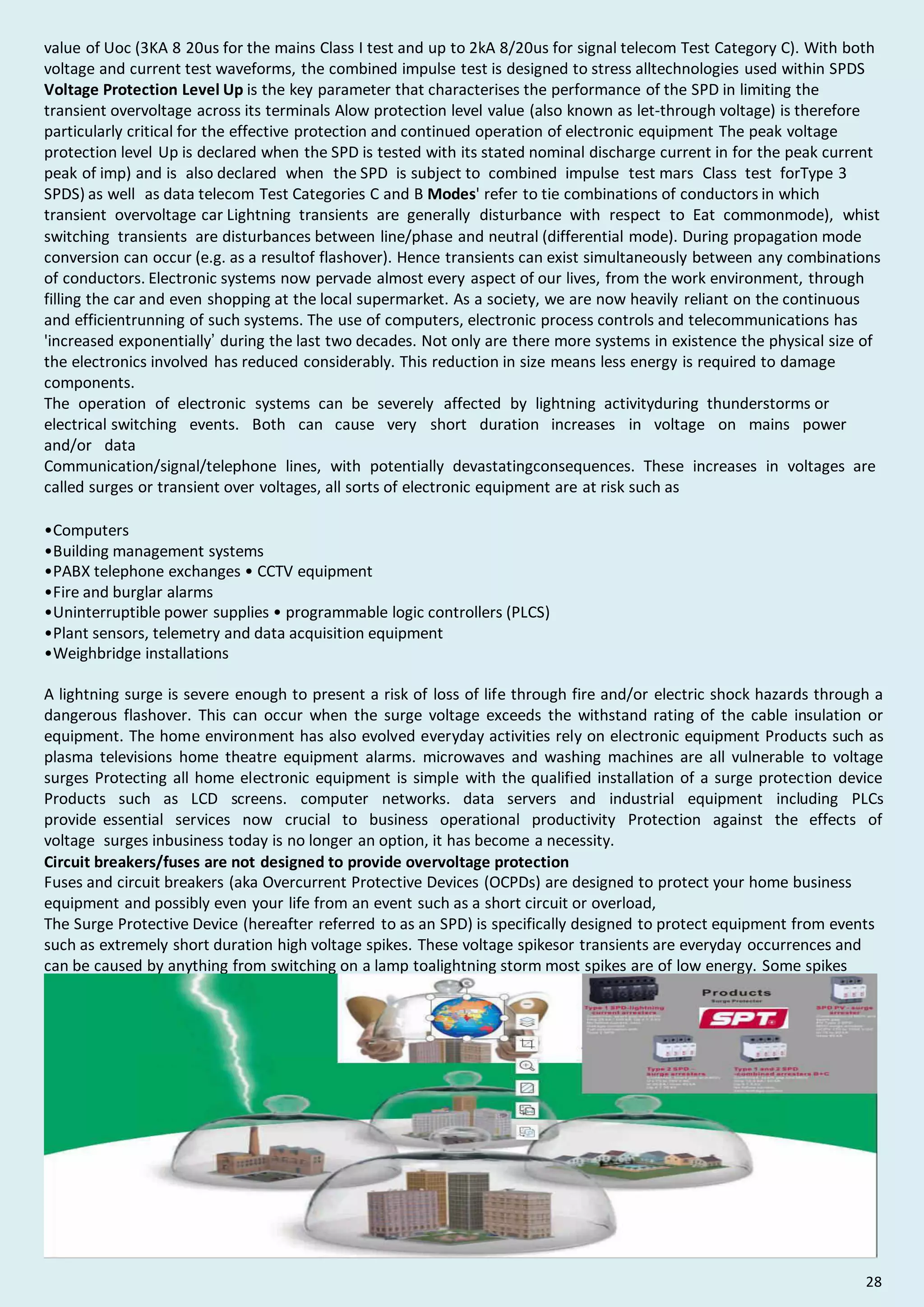 value of Uoc (3KA 8 20us for the mains Class I test and up to 2kA 8/20us for signal telecom Test Category C). With both
voltage and current test waveforms, the combined impulse test is designed to stress alltechnologies used within SPDS
Voltage Protection Level Up is the key parameter that characterises the performance of the SPD in limiting the
transient overvoltage across its terminals Alow protection level value (also known as let-through voltage) is therefore
particularly critical for the effective protection and continued operation of electronic equipment The peak voltage
protection level Up is declared when the SPD is tested with its stated nominal discharge current in for the peak current
peak of imp) and is also declared when the SPD is subject to combined impulse test mars Class test forType 3
SPDS) as well as data telecom Test Categories C and B Modes' refer to tie combinations of conductors in which
transient overvoltage car Lightning transients are generally disturbance with respect to Eat commonmode), whist
switching transients are disturbances between line/phase and neutral (differential mode). During propagation mode
conversion can occur (e.g. as a resultof flashover). Hence transients can exist simultaneously between any combinations
of conductors. Electronic systems now pervade almost every aspect of our lives, from the work environment, through
filling the car and even shopping at the local supermarket. As a society, we are now heavily reliant on the continuous
and efficientrunning of such systems. The use of computers, electronic process controls and telecommunications has
'increased exponentially’ during the last two decades. Not only are there more systems in existence the physical size of
the electronics involved has reduced considerably. This reduction in size means less energy is required to damage
components.
The operation of electronic systems can be severely affected by lightning activityduring thunderstorms or
electrical switching events. Both can cause very short duration increases in voltage on mains power
and/or data
Communication/signal/telephone lines, with potentially devastatingconsequences. These increases in voltages are
called surges or transient over voltages, all sorts of electronic equipment are at risk such as
•Computers
•Building management systems
•PABX telephone exchanges • CCTV equipment
•Fire and burglar alarms
•Uninterruptible power supplies • programmable logic controllers (PLCS)
•Plant sensors, telemetry and data acquisition equipment
•Weighbridge installations
A lightning surge is severe enough to present a risk of loss of life through fire and/or electric shock hazards through a
dangerous flashover. This can occur when the surge voltage exceeds the withstand rating of the cable insulation or
equipment. The home environment has also evolved everyday activities rely on electronic equipment Products such as
plasma televisions home theatre equipment alarms. microwaves and washing machines are all vulnerable to voltage
surges Protecting all home electronic equipment is simple with the qualified installation of a surge protection device
Products such as LCD screens. computer networks. data servers and industrial equipment including PLCs
provide essential services now crucial to business operational productivity Protection against the effects of
voltage surges inbusiness today is no longer an option, it has become a necessity.
Circuit breakers/fuses are not designed to provide overvoltage protection
Fuses and circuit breakers (aka Overcurrent Protective Devices (OCPDs) are designed to protect your home business
equipment and possibly even your life from an event such as a short circuit or overload,
The Surge Protective Device (hereafter referred to as an SPD) is specifically designed to protect equipment from events
such as extremely short duration high voltage spikes. These voltage spikesor transients are everyday occurrences and
can be caused by anything from switching on a lamp toalightning storm most spikes are of low energy. Some spikes
could possibly cause irreparable damage to equipment if no SPD is installed to redirect the harmful voltage away from
the equipment.
28
 