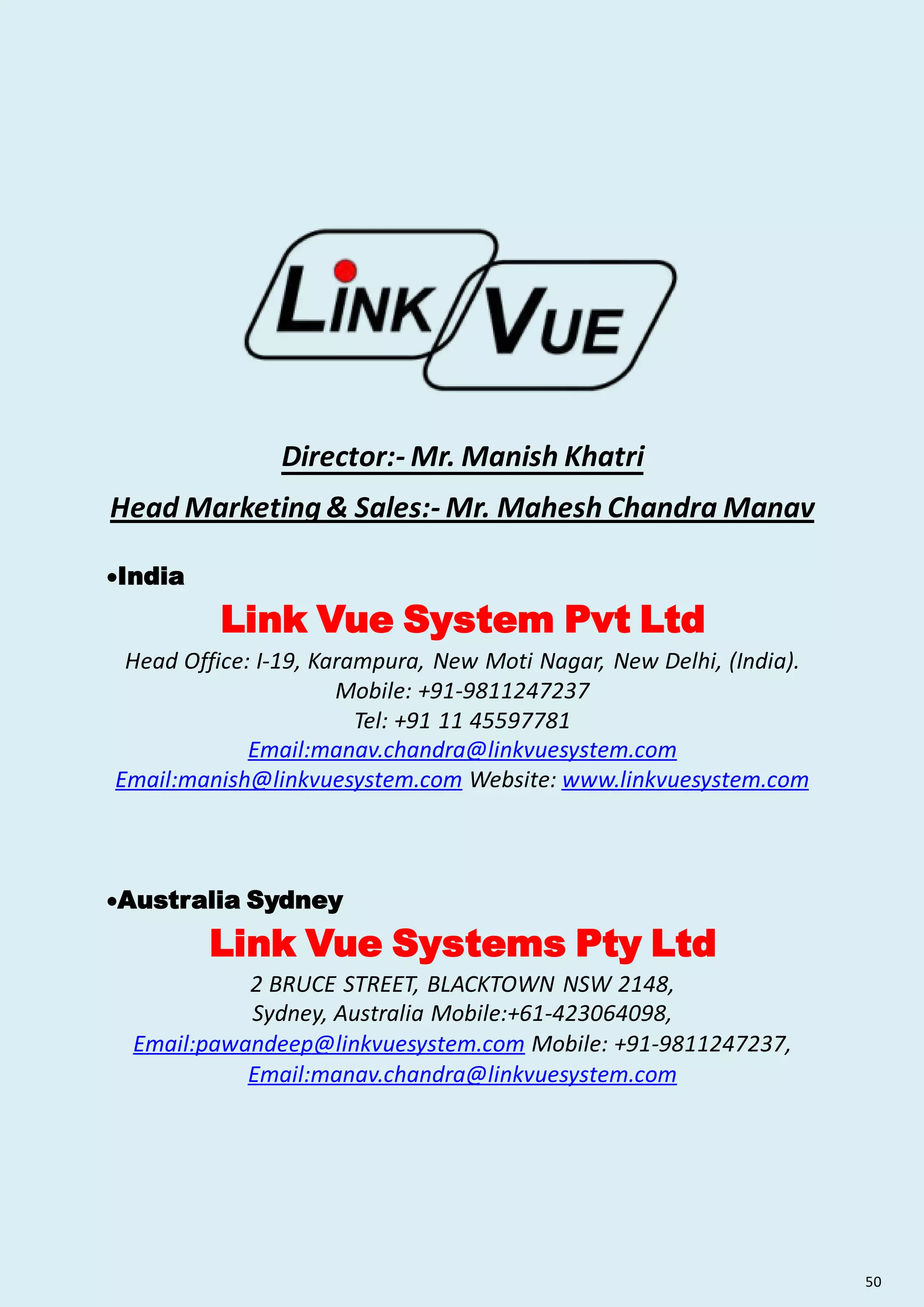 Director:- Mr. Manish Khatri
Head Marketing & Sales:- Mr. Mahesh Chandra Manav
India
Link Vue System Pvt Ltd
Head Office: I-19, Karampura, New Moti Nagar, New Delhi, (India).
Mobile: +91-9811247237
Tel: +91 11 45597781
Email:manav.chandra@linkvuesystem.com
Email:manish@linkvuesystem.com Website: www.linkvuesystem.com
Australia Sydney
Link Vue Systems Pty Ltd
2 BRUCE STREET, BLACKTOWN NSW 2148,
Sydney, Australia Mobile:+61-423064098,
Email:pawandeep@linkvuesystem.com Mobile: +91-9811247237,
Email:manav.chandra@linkvuesystem.com
50
 