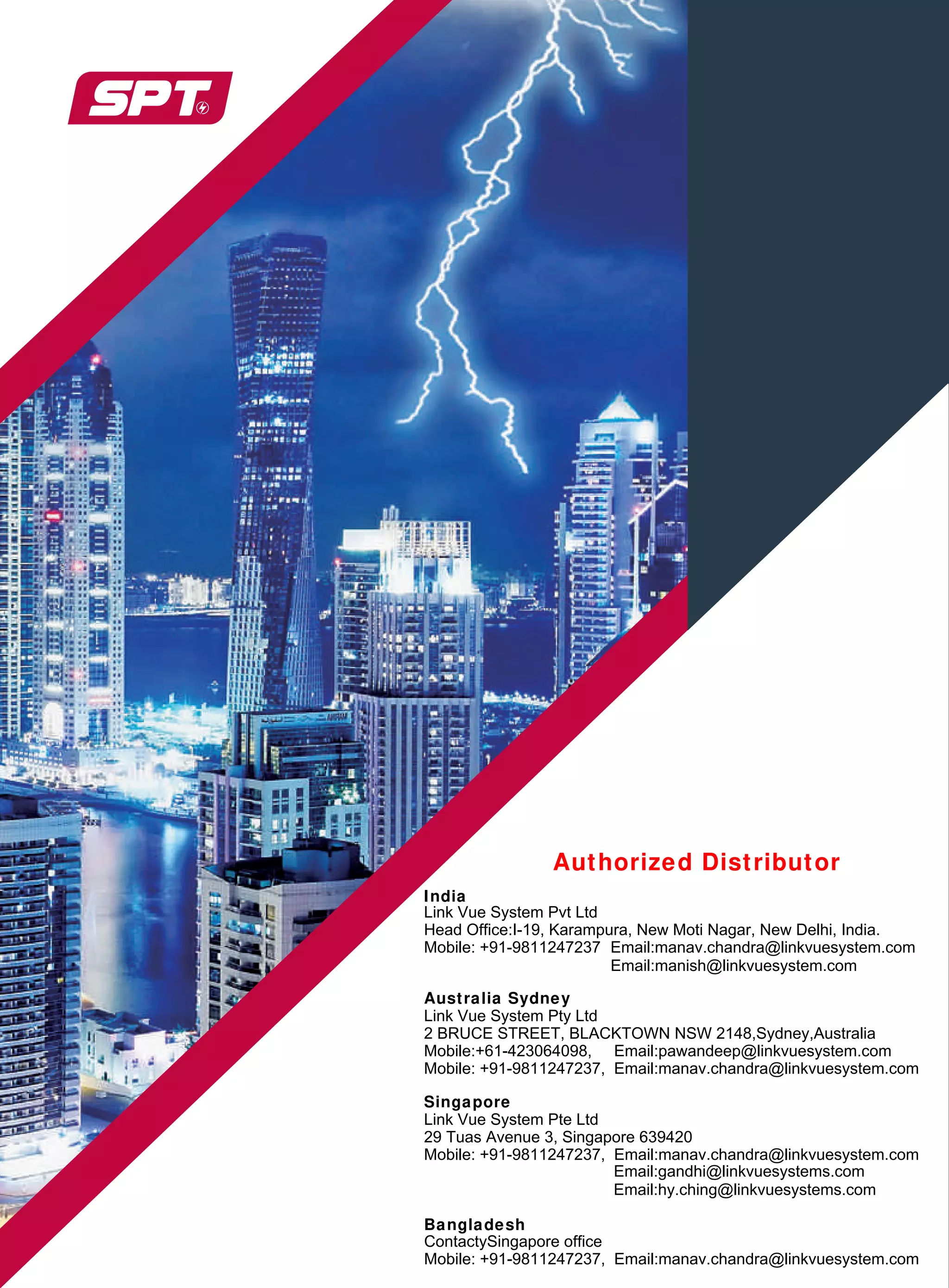 Authorized Distributor
India
Head Office:I-19, Karampura, New Moti Nagar, New Delhi, India.
Mobile: +91-9811247237 Email:manav.chandra@linkvuesystem.com
Australia Sydney
Link Vue System Pty Ltd
2 BRUCE STREET, BLACKTOWN NSW 2148,Sydney,Australia
Mobile:+61-423064098, Email:pawandeep@linkvuesystem.com
Mobile: +91-9811247237, Email:manav.chandra@linkvuesystem.com
Singapore
Link Vue System Pte Ltd
29 Tuas Avenue 3, Singapore 639420
Mobile: +91-9811247237, Email:manav.chandra@linkvuesystem.com
Email:hy.ching@linkvuesystems.com
Bangladesh
Link Vue System Pvt Ltd
Email:gandhi@linkvuesystems.com
ContactySingapore office
Mobile: +91-9811247237, Email:manav.chandra@linkvuesystem.com
Email:manish@linkvuesystem.com
 