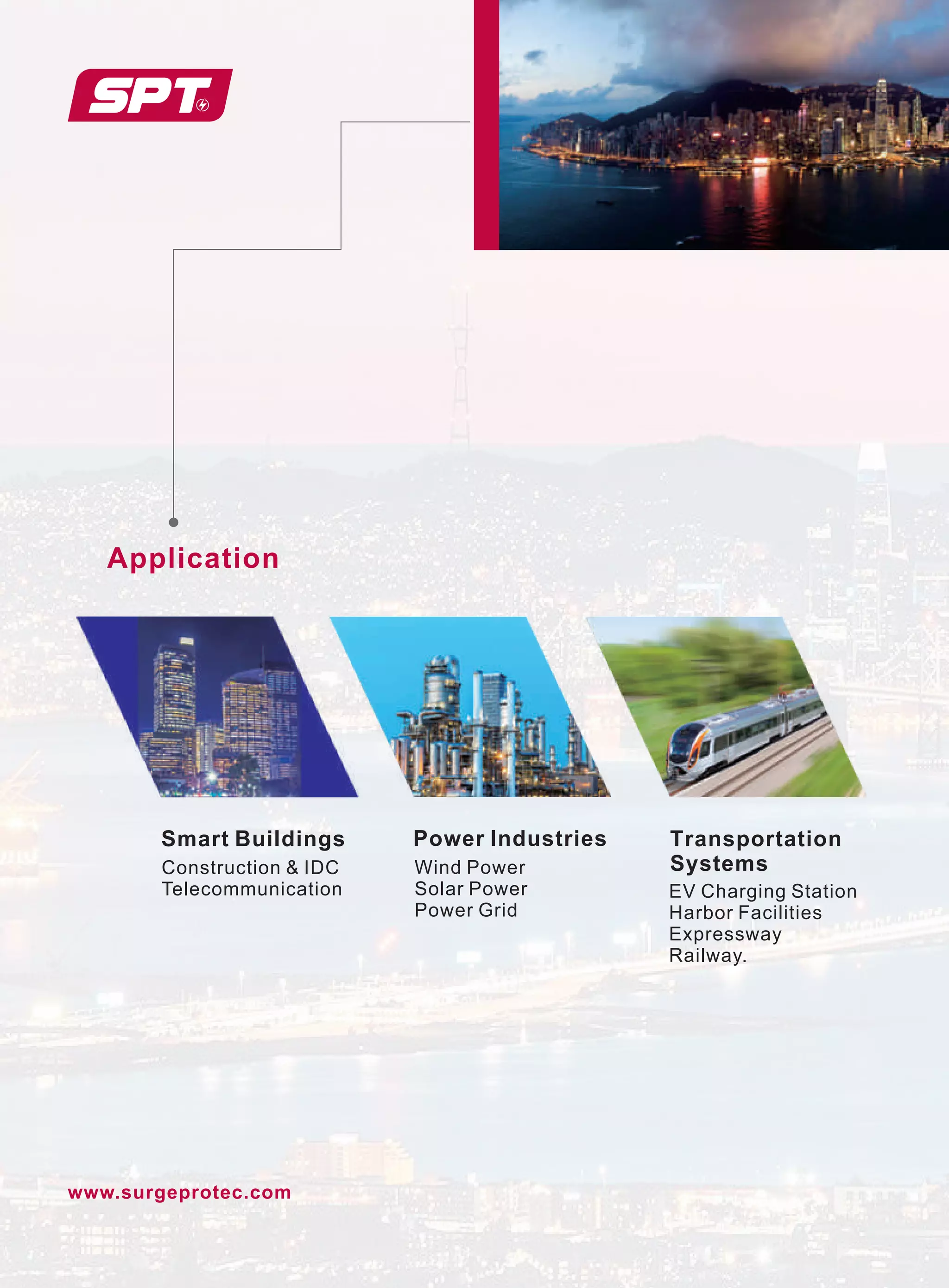 www.surgeprotec.com
Smart Buildings
Application
Power Industries Transportation
Systems
Construction  IDC
Telecommunication
Wind Power
Solar Power
Power Grid
EV Charging Station
Harbor Facilities
Expressway
Railway.
 