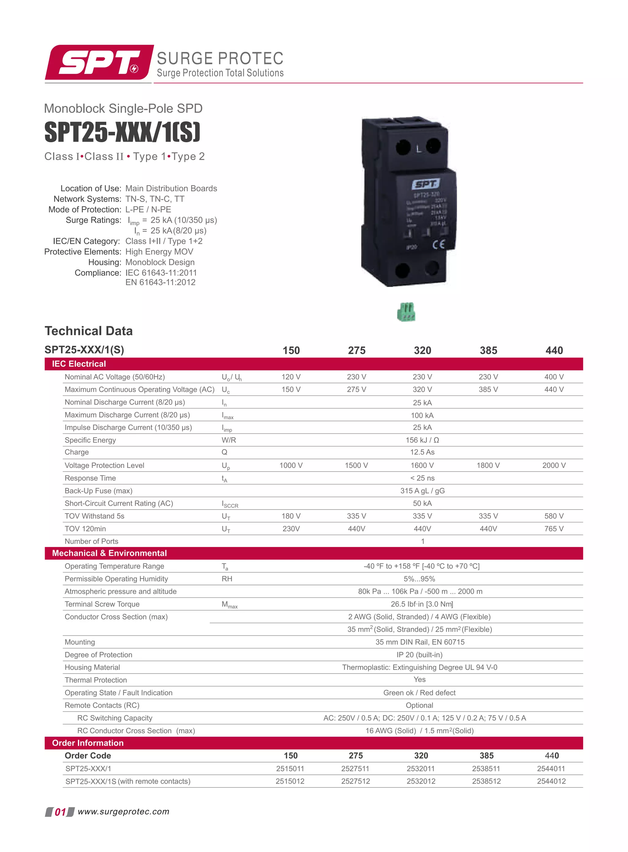 SURGE PROTEC
Surge Protection Total Solutions
SPT25-XXX/1(S)
Location of Use: Main Distribution Boards
Network Systems: TN-S, TN-C, TT
Mode of Protection: L-PE / N-PE
Surge Ratings: Iimp = 25 kA (10/350 µs)
In = 25 kA(8/20 µs)
IEC/EN Category: Class I+II / Type 1+2
Protective Elements: High Energy MOV
Housing: Monoblock Design
Compliance: IEC 61643-11:2011
EN 61643-11:2012
Technical Data
SPT25-XXX/1(S) 275 320 385 440
IEC Electrical
Nominal AC Voltage (50/60Hz) Uo/ Un 230 V 400 V
Maximum Continuous Operating Voltage (AC) Uc 320 V 385 V 440 V
Nominal Discharge Current (8/20 µs) In
Maximum Discharge Current (8/20 µs) Imax
Impulse Discharge Current (10/350 µs) Iimp 25 kA
100 kA
25 kA
Speciﬁc Energy W/R 156 kJ / Ω
230 V
230 V
275 V
120 V
150 V
150
Voltage Protection Level Up 1000 V 1500 V 1600 V 1800 V 2000 V
Response Time tA  25 ns
Back-Up Fuse (max) 315 A gL / gG
Short-Circuit Current Rating (AC) ISCCR 50 kA
TOV Withstand 5s UT 180 V 335 V 580 V
TOV 120min UT 230V 440V
Number of Ports 1
765 V
Mechanical  Environmental
Operating Temperature Range Ta -40 ºF to +158 ºF [-40 ºC to +70 ºC]
Permissible Operating Humidity RH 5%...95%
Atmospheric pressure and altitude 80k Pa ... 106k Pa / -500 m ... 2000 m
Terminal Screw Torque Mmax 26.5 Ibf·in [3.0 Nm]
Conductor Cross Section (max) 2 AWG (Solid, Stranded) / 4 AWG (Flexible)
35 mm2
(Solid, Stranded) / 25 mm2 (Flexible)
Mounting 35 mm DIN Rail, EN 60715
Degree of Protection IP 20 (built-in)
Housing Material Thermoplastic: Extinguishing Degree UL 94 V-0
Thermal Protection
Operating State / Fault Indication Green ok / Red defect
Remote Contacts (RC) Optional
RC Switching Capacity AC: 250V / 0.5 A; DC: 250V / 0.1 A; 125 V / 0.2 A; 75 V / 0.5 A
RC Conductor Cross Section (max) 16 AWG (Solid) / 1.5 mm2(Solid)
Order Information
Order Code 275 320 385 440
SPT25-XXX/1
(with remote contacts)
Yes
SPT25-XXX/1S
2515011 2527511 2532011 2538511 2544011
2515012 2527512 2532012 2538512 2544012
335 V
440V
335 V
440V
150
Charge Q 12.5 As
01
Monoblock Single-Pole SPD
Class I Class II Type 1 Type 2
• • •
www.surgeprotec.com
 