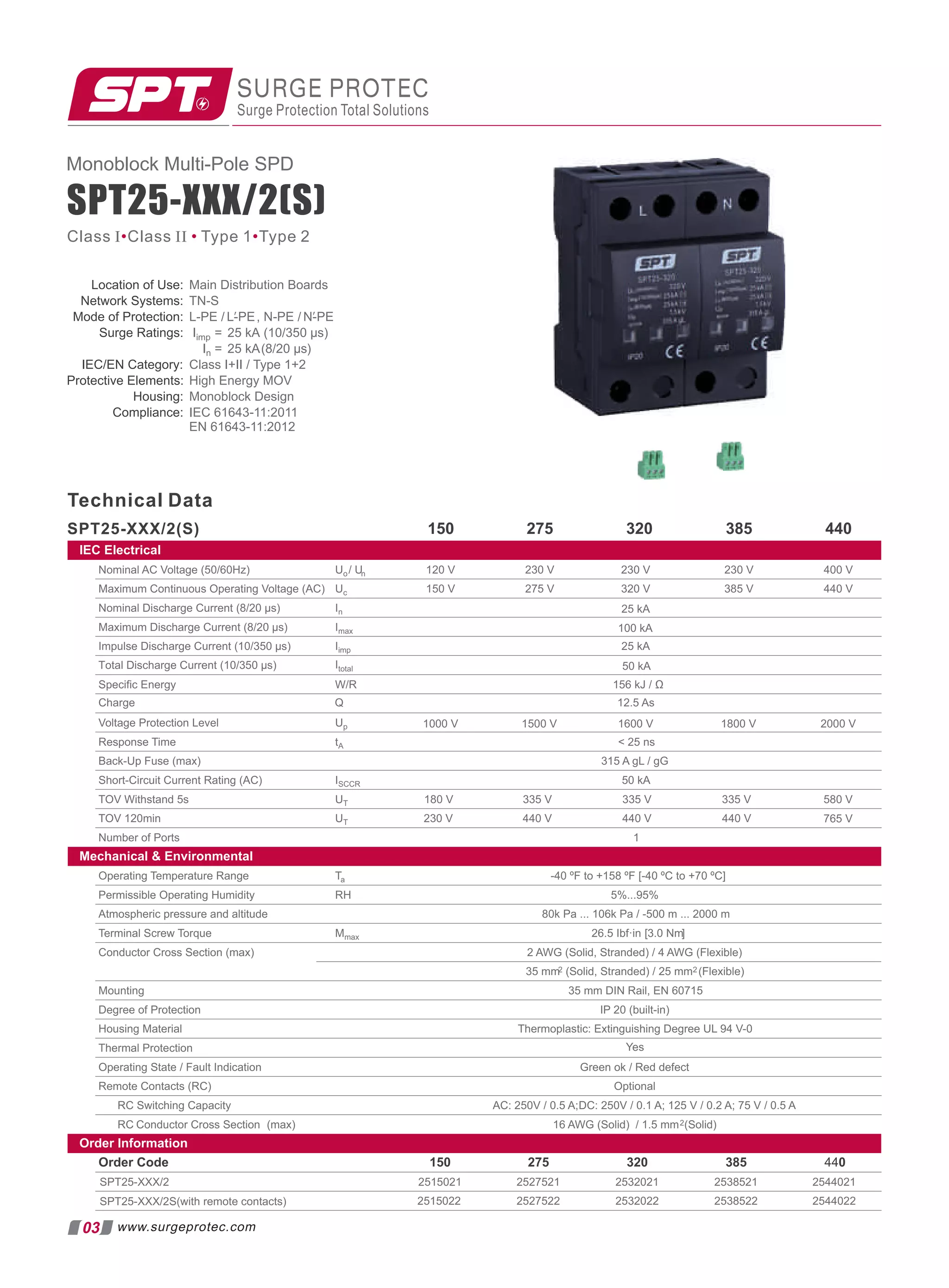 SPT25-XXX/2(S)
Location of Use: Main Distribution Boards
Network Systems: TN-S
Mode of Protection: L-PE / , N-PE /
L-PE N-PE
′ ′
Surge Ratings: Iimp = 25 kA (10/350 µs)
In = 25 kA(8/20 µs)
IEC/EN Category: Class I+II / Type 1+2
Protective Elements: High Energy MOV
Housing: Monoblock Design
Compliance: IEC 61643-11:2011
EN 61643-11:2012
Technical Data
SPT25-XXX/2(S) 275 320 385 440
150
SURGE PROTEC
Surge Protection Total Solutions
03
Monoblock Multi-Pole SPD
Class I Class II Type 1 Type 2
• • •
www.surgeprotec.com
IEC Electrical
Nominal AC Voltage (50/60Hz) 230 V 400 V
Maximum Continuous Operating Voltage (AC) 320 V 385 V 440 V
Nominal Discharge Current (8/20 µs)
Maximum Discharge Current (8/20 µs)
Impulse Discharge Current (10/350 µs) 25 kA
100 kA
25 kA
Speciﬁc Energy 156 kJ / Ω
230 V
230 V
275 V
120 V
150 V
Voltage Protection Level
Response Time  25 ns
Back-Up Fuse (max) 315 A gL / gG
Short-Circuit Current Rating (AC) 50 kA
TOV Withstand 5s 180 V 335 V 580 V
TOV 120min 230 V 440 V
Number of Ports 1
765 V
Mechanical  Environmental
Operating Temperature Range -40 ºF to +158 ºF [-40 ºC to +70 ºC]
Permissible Operating Humidity 5%...95%
Atmospheric pressure and altitude 80k Pa ... 106k Pa / -500 m ... 2000 m
Terminal Screw Torque 26.5 Ibf·in [3.0 Nm]
Conductor Cross Section (max) 2 AWG (Solid, Stranded) / 4 AWG (Flexible)
35 mm2 (Solid, Stranded) / 25 mm2 (Flexible)
Mounting 35 mm DIN Rail, EN 60715
Degree of Protection IP 20 (built-in)
Housing Material Thermoplastic: Extinguishing Degree UL 94 V-0
Thermal Protection
Operating State / Fault Indication Green ok / Red defect
Remote Contacts (RC) Optional
RC Switching Capacity AC: 250V / 0.5 A;DC: 250V / 0.1 A; 125 V / 0.2 A; 75 V / 0.5 A
RC Conductor Cross Section (max) 16 AWG (Solid) / 1.5 mm2(Solid)
Order Information
Order Code 275 320 385 440
SPT25-XXX/2
Yes
SPT25-XXX/2S(with remote contacts)
2515021 2527521 2532021 2538521 2544021
2515022 2527522 2532022 2538522 2544022
335 V
440 V
335 V
440 V
150
Charge 12.5 As
Total Discharge Current (10/350 µs)
Uo/ Un
Uc
In
Imax
Iimp
W/R
Up
tA
ISCCR
UT
UT
Ta
RH
Mmax
Q
Itotal 50 kA
1000 V 1500 V 1600 V 1800 V 2000 V
 
