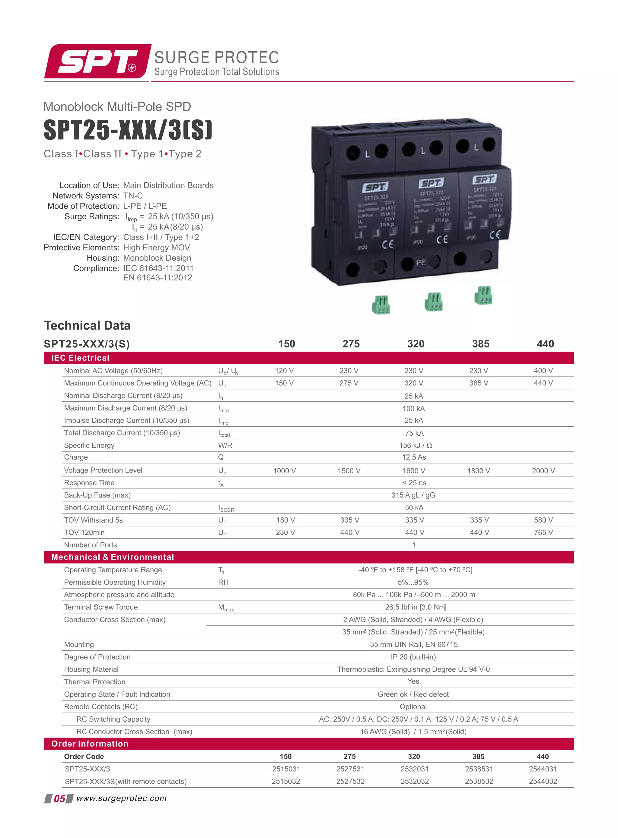 IEC Electrical
Nominal AC Voltage (50/60Hz) 230 V 400 V
Maximum Continuous Operating Voltage (AC) 320 V 385 V 440 V
Nominal Discharge Current (8/20 µs)
Maximum Discharge Current (8/20 µs)
Impulse Discharge Current (10/350 µs) 25 kA
100 kA
25 kA
Speciﬁc Energy 156 kJ / Ω
230 V
230 V
275 V
120 V
150 V
Voltage Protection Level
Response Time  25 ns
Back-Up Fuse (max) 315 A gL / gG
Short-Circuit Current Rating (AC) 50 kA
TOV Withstand 5s 180 V 335 V 580 V
TOV 120min 230 V 440 V
Number of Ports 1
765 V
Mechanical  Environmental
Operating Temperature Range -40 ºF to +158 ºF [-40 ºC to +70 ºC]
Permissible Operating Humidity 5%...95%
Atmospheric pressure and altitude 80k Pa ... 106k Pa / -500 m ... 2000 m
Terminal Screw Torque 26.5 Ibf·in [3.0 Nm]
Conductor Cross Section (max) 2 AWG (Solid, Stranded) / 4 AWG (Flexible)
35 mm2 (Solid, Stranded) / 25 mm2 (Flexible)
Mounting 35 mm DIN Rail, EN 60715
Degree of Protection IP 20 (built-in)
Housing Material Thermoplastic: Extinguishing Degree UL 94 V-0
Thermal Protection
Operating State / Fault Indication Green ok / Red defect
Remote Contacts (RC) Optional
RC Switching Capacity AC: 250V / 0.5 A; DC: 250V / 0.1 A; 125 V / 0.2 A; 75 V / 0.5 A
RC Conductor Cross Section (max) 16 AWG (Solid) / 1.5 mm2(Solid)
Order Information
Order Code 275 320 385 440
SPT25-XXX/3
(with remote contacts)
Yes
SPT25-XXX/3S
2515031 2527531 2532031 2538531 2544031
2515032 2527532 2532032 2538532 2544032
335 V
440 V
335 V
440 V
150
Charge 12.5 As
Total Discharge Current (10/350 µs) 75 kA
1000 V 1500 V 1800 V 2000 V
1600 V
Technical Data
275 320 385 440
150
05
Monoblock Multi-Pole SPD
Class I Class II Type 1 Type 2
• • •
www.surgeprotec.com
Location of Use: Main Distribution Boards
Network Systems: TN-C
Mode of Protection: L-PE / L-PE
′
Surge Ratings: Iimp = 25 kA (10/350 µs)
In = 25 kA(8/20 µs)
IEC/EN Category: Class I+II / Type 1+2
Protective Elements: High Energy MOV
Housing: Monoblock Design
Compliance: IEC 61643-11:2011
EN 61643-11:2012
SPT25-XXX/3(S)
SPT25-XXX/3(S)
SURGE PROTEC
Surge Protection Total Solutions
Uo/ Un
Uc
In
Imax
Iimp
W/R
Up
tA
ISCCR
UT
UT
Ta
RH
Mmax
Q
Itotal
 