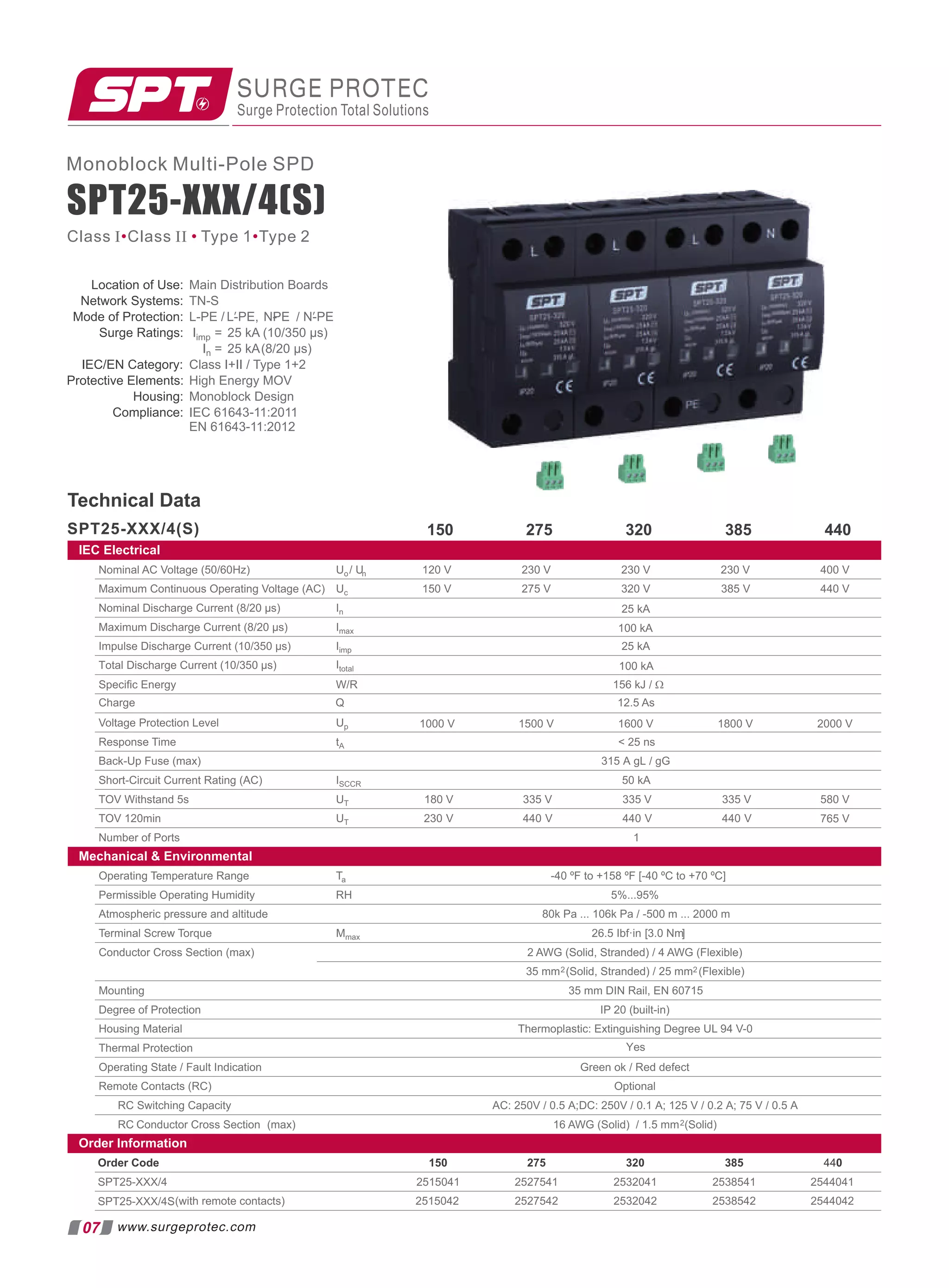 Mechanical  Environmental
Order Information
Order Code 275 320 385 440
150
Operating Temperature Range Ta -40 ºF to +158 ºF [-40 ºC to +70 ºC]
Permissible Operating Humidity RH 5%...95%
Atmospheric pressure and altitude 80k Pa ... 106k Pa / -500 m ... 2000 m
Terminal Screw Torque Mmax 26.5 Ibf·in [3.0 Nm]
Conductor Cross Section (max) 2 AWG (Solid, Stranded) / 4 AWG (Flexible)
35 mm2(Solid, Stranded) / 25 mm2 (Flexible)
Mounting 35 mm DIN Rail, EN 60715
Degree of Protection IP 20 (built-in)
Housing Material Thermoplastic: Extinguishing Degree UL 94 V-0
Thermal Protection
Operating State / Fault Indication Green ok / Red defect
Remote Contacts (RC) Optional
RC Switching Capacity AC: 250V / 0.5 A;DC: 250V / 0.1 A; 125 V / 0.2 A; 75 V / 0.5 A
RC Conductor Cross Section (max) 16 AWG (Solid) / 1.5 mm2(Solid)
Yes
SPT25-XXX/4
(with remote contacts)
SPT25-XXX/4S
2515041 2527541 2532041 2538541 2544041
2515042 2527542 2532042 2538542 2544042
Location of Use: Main Distribution Boards
Network Systems: TN-S
Mode of Protection: L-PE / /
L-PE, - N-PE
′ NPE ′
Surge Ratings: Iimp = 25 kA (10/350 µs)
In = 25 kA(8/20 µs)
IEC/EN Category: Class I+II / Type 1+2
Protective Elements: High Energy MOV
Housing: Monoblock Design
Compliance: IEC 61643-11:2011
EN 61643-11:2012
SURGE PROTEC
Surge Protection Total Solutions
Technical Data
275 320 385 440
IEC Electrical
150
07
Class I Class II Type 1 Type 2
• • •
www.surgeprotec.com
SPT25-XXX/4(S)
Nominal AC Voltage (50/60Hz) Uo/ Un 230 V 400 V
Maximum Continuous Operating Voltage (AC) Uc 320 V 385 V 440 V
Nominal Discharge Current (8/20 µs) In
Maximum Discharge Current (8/20 µs) Imax
Impulse Discharge Current (10/350 µs) Iimp 25 kA
100 kA
25 kA
Speciﬁc Energy W/R 156 kJ / Ω
230 V
230 V
275 V
120 V
150 V
Voltage Protection Level Up
Response Time tA  25 ns
Back-Up Fuse (max) 315 A gL / gG
Short-Circuit Current Rating (AC) ISCCR 50 kA
TOV Withstand 5s UT 180 V 335 V 580 V
TOV 120min UT 230 V 440 V
Number of Ports 1
765 V
335 V
440 V
335 V
440 V
Charge Q 12.5 As
Total Discharge Current (10/350 µs) Itotal 100 kA
1000 V 1500 V 1800 V 2000 V
1600 V
Monoblock Multi-Pole SPD
SPT25-XXX/4(S)
 