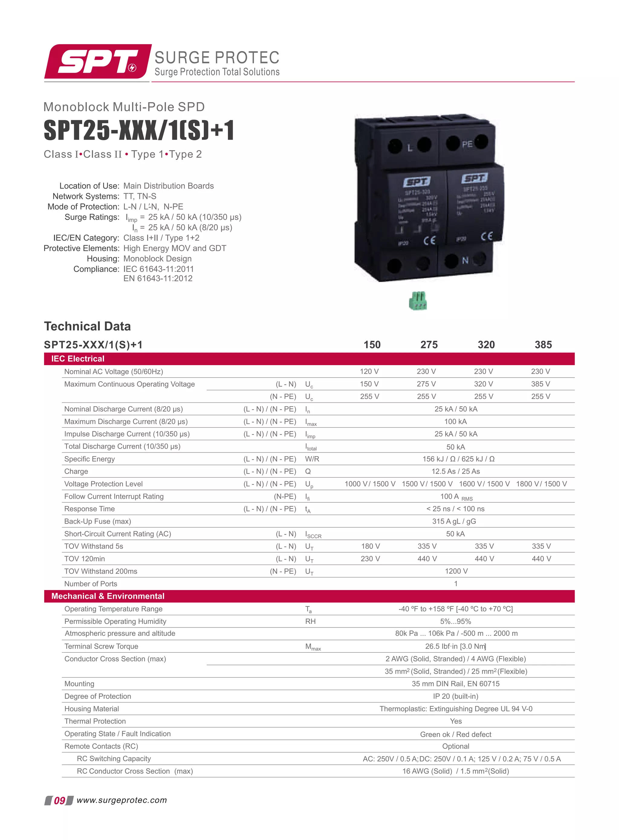 SPT25-XXX/1(S)+1
SPT25-XXX/1(S)+1
Monoblock Multi-Pole SPD
SURGE PROTEC
Surge Protection Total Solutions
Technical Data
275 320 385
150
Class I Class II Type 1 Type 2
• • •
09 www.surgeprotec.com
Location of Use: Main Distribution Boards
Network Systems: TT, TN-S
Mode of Protection: L-N N-PE
/ L-N,
′
Surge Ratings: Iimp = 25 kA / 50 kA (10/350 µs)
In =
Class I+II / Type 1+2
Protective Elements: High Energy MOV and GDT
Housing:
Compliance: IEC 61643-11:2011
EN 61643-11:2012
IEC/EN Category:
25 kA / 50 kA (8/20 µs)
Monoblock Design
Operating Temperature Range Ta -40 ºF to +158 ºF [-40 ºC to +70 ºC]
Permissible Operating Humidity RH 5%...95%
Terminal Screw Torque Mmax [
26.5 Ibf·in 3.0 Nm]
Conductor Cross Section (max) 2 AWG (Solid, Stranded) / 4 AWG (Flexible)
35 mm2 (Solid, Stranded) / 25 mm2(Flexible)
Mounting 35 mm DIN Rail, EN 60715
Degree of Protection IP 20 (built-in)
Housing Material Thermoplastic: Extinguishing Degree UL 94 V-0
Thermal Protection
Operating State / Fault Indication
Remote Contacts (RC) Optional
RC Switching Capacity
RC Conductor Cross Section (max) 16 AWG (Solid) / 1.5 mm2(Solid)
Atmospheric pressure and altitude 80k Pa ... 106k Pa / -500 m ... 2000 m
Yes
Green ok / Red defect
AC: 250V / 0.5 A;DC: 250V / 0.1 A; 125 V / 0.2 A; 75 V / 0.5 A
Nominal AC Voltage (50/60Hz)
Maximum Continuous Operating Voltage (L - N) Uc
(N - PE) Uc 255 V 255 V 255 V
Nominal Discharge Current (8/20 µs) (L - N) / (N - PE) In 25 kA / 50 kA
Maximum Discharge Current (8/20 µs) (L - N) / (N - PE) Imax 100 kA
Impulse Discharge Current (10/350 µs) (L - N) / (N - PE) Iimp
230 V
230 V
120 V
320 V
275 V
150 V
Speciﬁc Energy (L - N) / (N - PE) W/R 156 kJ / Ω / 625 kJ / Ω
Charge (L - N) / (N - PE) Q 12.5 As / 25 As
Voltage Protection Level (L - N) / (N - PE) Up 1000 V/ 1500 V 1500 V/ 1500 V 1600 V/ 1500 V
Follow Current Interrupt Rating (N-PE) Iﬁ 100 A RMS
Response Time (L - N) / (N - PE) tA  25 ns /  100 ns
Back-Up Fuse (max) 315 A gL / gG
Short-Circuit Current Rating (AC) (L - N) ISCCR 50 kA
TOV Withstand 5s (L - N) UT
TOV 120min (L - N) UT
TOV Withstand 200ms (N - PE) UT 1200 V
Number of Ports 1
180 V 335 V
230 V 440 V
335 V
440 V
25 kA / 50 kA
Total Discharge Current (10/350 µs) Itotal 50 kA
1800 V/ 1500 V
255 V
230 V
385 V
335 V
440 V
IEC Electrical
Mechanical  Environmental
 