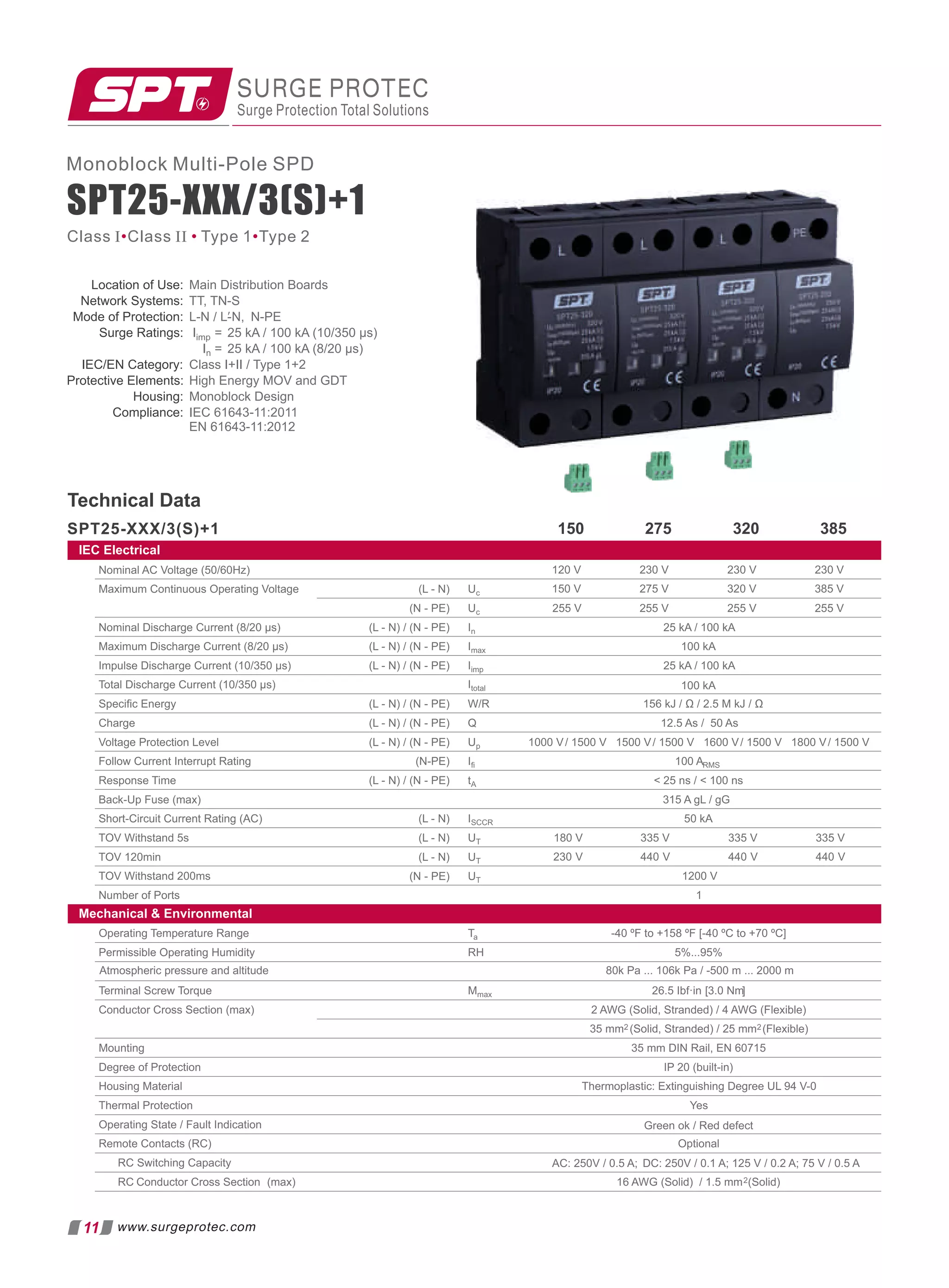 SPT25-XXX/3(S)+1
Monoblock Multi-Pole SPD
Location of Use: Main Distribution Boards
Network Systems: TT, TN-S
Mode of Protection: L-N N-PE
/ L-N,
′
Surge Ratings: Iimp = 25 kA / 100 kA (10/350 µs)
In =
Class I+II / Type 1+2
Protective Elements: High Energy MOV and GDT
Housing:
Compliance: IEC 61643-11:2011
EN 61643-11:2012
IEC/EN Category:
25 kA / 100 kA (8/20 µs)
Monoblock Design
SURGE PROTEC
Surge Protection Total Solutions
SPT25-XXX/3(S)+1
Technical Data
275 320 385
150
Class I Class II Type 1 Type 2
• • •
11 www.surgeprotec.com
Operating Temperature Range Ta -40 ºF to +158 ºF [-40 ºC to +70 ºC]
Permissible Operating Humidity RH 5%...95%
Terminal Screw Torque Mmax [
26.5 Ibf·in 3.0 Nm]
Conductor Cross Section (max) 2 AWG (Solid, Stranded) / 4 AWG (Flexible)
35 mm2 (Solid, Stranded) / 25 mm2(Flexible)
Mounting 35 mm DIN Rail, EN 60715
Degree of Protection IP 20 (built-in)
Housing Material Thermoplastic: Extinguishing Degree UL 94 V-0
Thermal Protection
Operating State / Fault Indication
Remote Contacts (RC) Optional
RC Switching Capacity
RC Conductor Cross Section (max) 16 AWG (Solid) / 1.5 mm2(Solid)
Atmospheric pressure and altitude 80k Pa ... 106k Pa / -500 m ... 2000 m
Yes
Green ok / Red defect
AC: 250V / 0.5 A; DC: 250V / 0.1 A; 125 V / 0.2 A; 75 V / 0.5 A
Nominal AC Voltage (50/60Hz)
Maximum Continuous Operating Voltage (L - N) Uc
(N - PE) Uc 255 V 255 V 255 V
Nominal Discharge Current (8/20 µs) (L - N) / (N - PE) In 25 kA / 100 kA
Maximum Discharge Current (8/20 µs) (L - N) / (N - PE) Imax 100 kA
Impulse Discharge Current (10/350 µs) (L - N) / (N - PE) Iimp
230 V
230 V
120 V
320 V
275 V
150 V
Speciﬁc Energy (L - N) / (N - PE) W/R
Charge (L - N) / (N - PE) Q
Voltage Protection Level (L - N) / (N - PE) Up
Follow Current Interrupt Rating (N-PE) Iﬁ 100 ARMS
Response Time (L - N) / (N - PE) tA  25 ns /  100 ns
Back-Up Fuse (max) 315 A gL / gG
Short-Circuit Current Rating (AC) (L - N) ISCCR 50 kA
TOV Withstand 5s (L - N) UT
TOV 120min (L - N) UT
TOV Withstand 200ms (N - PE) UT 1200 V
Number of Ports 1
180 V 335 V
230 V 440 V
335 V
440 V
25 kA / 100 kA
Total Discharge Current (10/350 µs) Itotal 100 kA
255 V
230 V
385 V
335 V
440 V
156 kJ / Ω / 2.5 M kJ / Ω
12.5 As / 50 As
1000 V/ 1500 V 1500 V/ 1500 V 1800 V/ 1500 V
1600 V/ 1500 V
IEC Electrical
Mechanical  Environmental
 