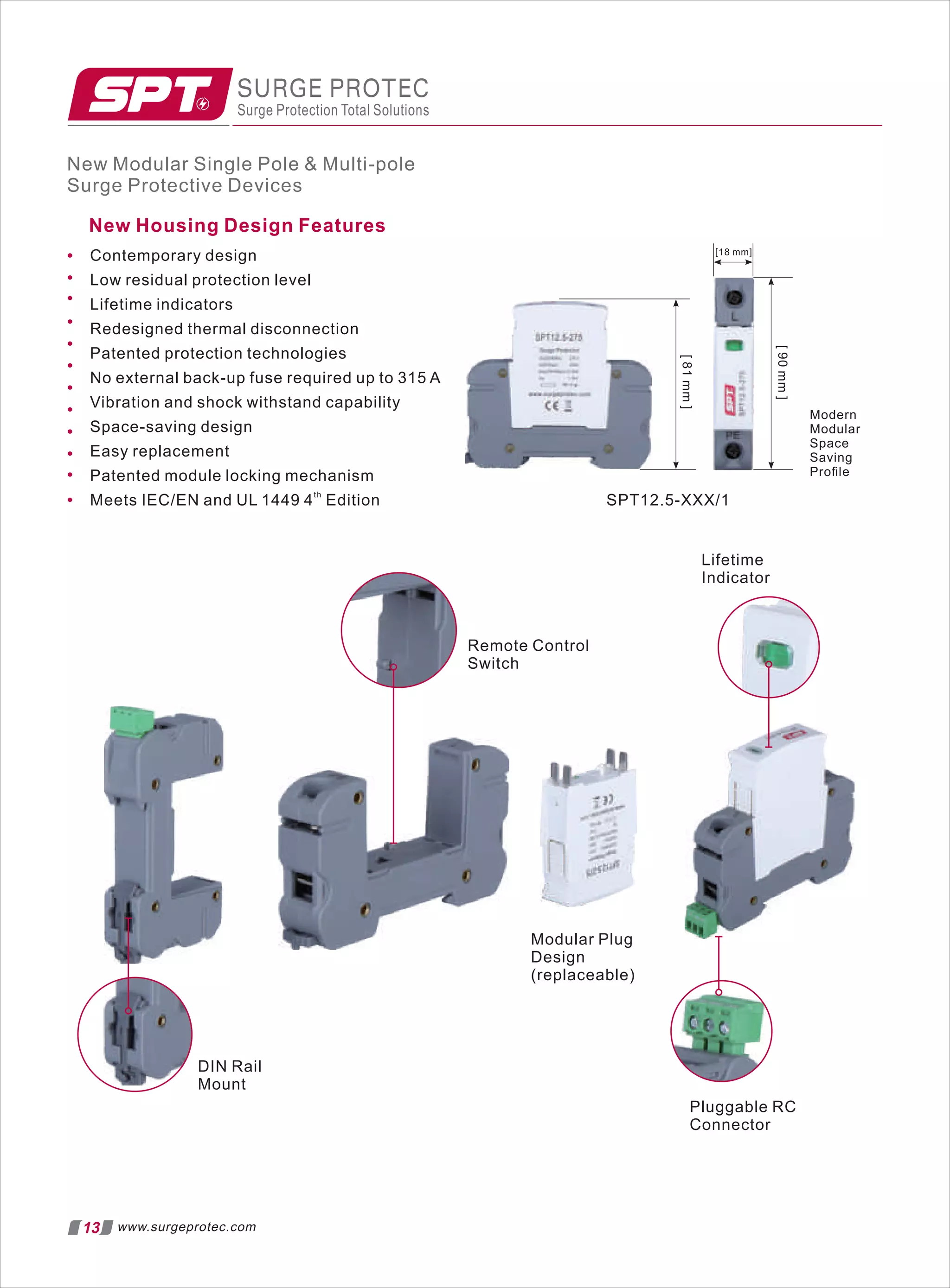 New Modular Single Pole  Multi-pole
Surge Protective Devices
13 www.surgeprotec.com
New Housing Design Features
Contemporary design
Low residual protection level
Lifetime indicators
Redesigned thermal disconnection
Patented protection technologies
No external back-up fuse required up to 315 A
Vibration and shock withstand capability
Space-saving design
Easy replacement
Patented module locking mechanism
th
Meets IEC/EN and UL 1449 4 Edition
Remote Control
Switch
Lifetime
Indicator
Modular Plug
Design
(replaceable)
Pluggable RC
Connector
SURGE PROTEC
Surge Protection Total Solutions
Modern
Modular
Space
Saving
Proﬁle
[18 mm]
[
90
mm
]
[
81
mm
]
SPT12.5-XXX/1
DIN Rail
Mount
 
