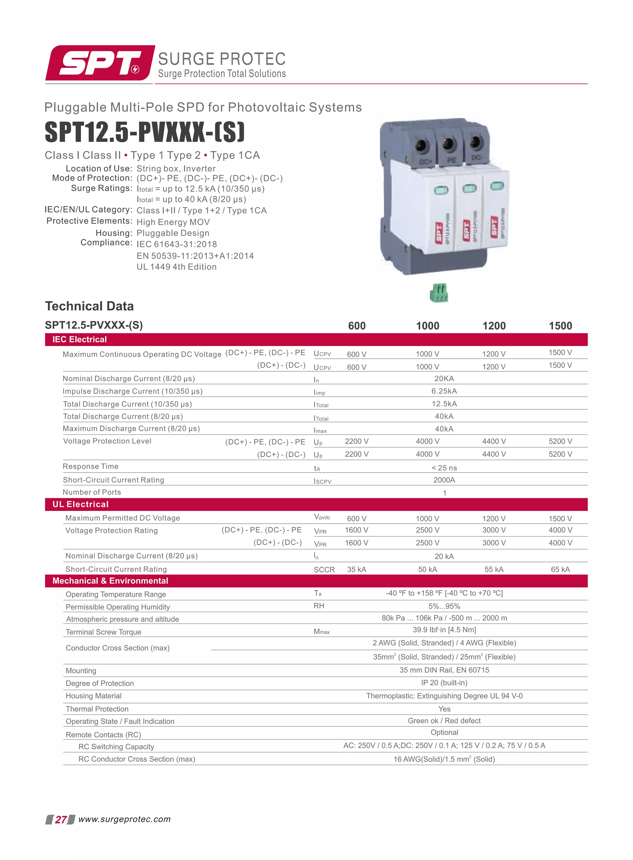 SPT12.5-PVXXX-(S)
Technical Data
600 1000 1200 1500
IEC Electrical
(DC+) - PE, (DC-) - PE
(DC+) - (DC-)
Maximum Continuous Operating DC Voltage
Nominal Discharge Current (8/20 µs)
Impulse Discharge Current (10/350 µs)
Total Discharge Current (10/350 µs)
Total Discharge Current (8/20 µs)
Maximum Discharge Current (8/20 µs)
Voltage Protection Level
Response Time
Short-Circuit Current Rating
Number of Ports
(DC+) - PE, (DC-) - PE
(DC+) - (DC-)
600 V
600 V
2200 V
2200 V
1000 V
1000 V
1200 V
1200 V
1500 V
1500 V
4000 V
4000 V
4400 V
4400 V
5200 V
5200 V
2000A
1
 25 ns
UCPV
In
Iimp
ITotal
ITotal
Imax
Up
Up
tA
ISCPV
UCPV
20KA
6.25kA
12.5kA
40kA
40kA
UL Electrical
Mechanical  Environmental
Maximum Permitted DC Voltage
Voltage Protection Rating
Nominal Discharge Current (8/20 μs)
Short-Circuit Current Rating
(DC+) - PE, (DC-) - PE
(DC+) - (DC-)
Vpvdc
VPR
VPR
In
SCCR
600 V 1000 V 1200 V 1500 V
1600 V
1600 V
2500 V
2500 V
3000 V
3000 V
4000 V
4000 V
20 kA
35 kA 50 kA 55 kA 65 kA
Ta -40 ºF to +158 ºF [-40 ºC to +70 ºC]
RH 5%...95%
Mmax 39.9 Ibf·in [4.5 Nm]
2 AWG (Solid, Stranded) / 4 AWG (Flexible)
2 2
35mm (Solid, Stranded) / 25mm (Flexible)
35 mm DIN Rail, EN 60715
IP 20 (built-in)
Thermoplastic: Extinguishing Degree UL 94 V-0
Optional
2
16 AWG(Solid)/1.5 mm (Solid)
Operating Temperature Range
Permissible Operating Humidity
Terminal Screw Torque
Conductor Cross Section (max)
Mounting
Degree of Protection
Housing Material
Thermal Protection
Operating State / Fault Indication
Remote Contacts (RC)
RC Switching Capacity
RC Conductor Cross Section (max)
Atmospheric pressure and altitude 80k Pa ... 106k Pa / -500 m ... 2000 m
Yes
Green ok / Red defect
AC: 250V / 0.5 A;DC: 250V / 0.1 A; 125 V / 0.2 A; 75 V / 0.5 A
Class I Class II Type 1 Type 2 Type 1CA
• •
SURGE PROTEC
Surge Protection Total Solutions
27 www.surgeprotec.com
Pluggable Multi-Pole SPD for Photovoltaic Systems
SPT12.5-PVXXX-(S)
Location of Use:
Mode of Protection:
Surge Ratings:
IEC/EN/UL Category:
Protective Elements:
Housing:
Compliance:
String box, Inverter
(DC+)- PE, (DC-)- PE, (DC+)- (DC-)
Itotal = up to 12.5 kA (10/350 µs)
Itotal = up to 40 kA (8/20 µs)
Class I+II / Type 1+2 / Type 1CA
High Energy MOV
Pluggable Design
IEC 61643-31:2018
EN 50539-11:2013+A1:2014
UL 1449 4th Edition
 