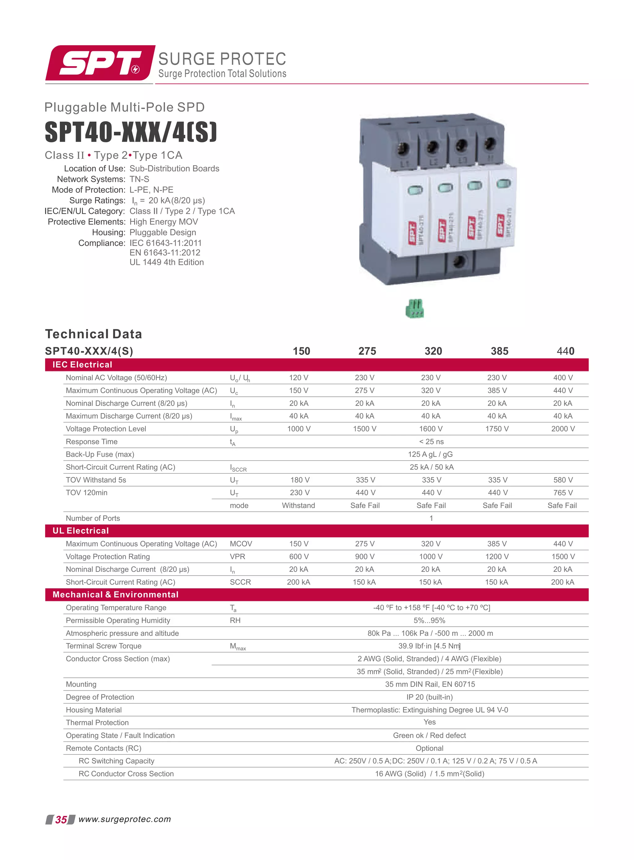 Pluggable Multi-Pole SPD
SPT40-XXX/4(S)
Technical Data
SPT40-XXX/4(S) 275 320 385 440
IEC Electrical
Uo/ Un 230 V 400 V
Uc 320 V 385 V 440 V
In 20 kA 20 kA 20 kA 20 kA 20 kA
Imax 40 kA 40 kA 40 kA 40 kA 40 kA
230 V
230 V
275 V
120 V
150 V
Up 1000 V 1500 V 1600 V 1750 V 2000 V
tA  25 ns
ISCCR 25 kA / 50 kA
UT 180 V 335 V 580 V
UT 230 V 440 V
mode Safe Fail Safe Fail Safe Fail Safe Fail
Nominal AC Voltage (50/60Hz)
Maximum Continuous Operating Voltage (AC)
Nominal Discharge Current (8/20 µs)
Maximum Discharge Current (8/20 µs)
Voltage Protection Level
Response Time
Back-Up Fuse (max)
Short-Circuit Current Rating (AC)
TOV Withstand 5s
TOV 120min
Number of Ports 1
UL Electrical
MCOV 320 V 385 V 440 V
VPR 600 V 900 V 1000 V 1200 V 1500 V
In 20 kA 20 kA 20 kA 20 kA 20 kA
Maximum Continuous Operating Voltage (AC)
Voltage Protection Rating
Nominal Discharge Current (8/20 µs)
Short-Circuit Current Rating (AC) SCCR 150 kA
Mechanical  Environmental
Ta -40 ºF to +158 ºF [-40 ºC to +70 ºC]
RH 5%...95%
80k Pa ... 106k Pa / -500 m ... 2000 m
Mmax 39.9 Ibf·in [4.5 Nm]
2 AWG (Solid, Stranded) / 4 AWG (Flexible)
35 mm2 (Solid, Stranded) / 25 mm2 (Flexible)
35 mm DIN Rail, EN 60715
IP 20 (built-in)
Thermoplastic: Extinguishing Degree UL 94 V-0
Green ok / Red defect
Optional
AC: 250V / 0.5 A;DC: 250V / 0.1 A; 125 V / 0.2 A; 75 V / 0.5 A
Operating Temperature Range
Permissible Operating Humidity
Atmospheric pressure and altitude
Terminal Screw Torque
Conductor Cross Section (max)
Mounting
Degree of Protection
Housing Material
Thermal Protection
Operating State / Fault Indication
Remote Contacts (RC)
RC Switching Capacity
RC Conductor Cross Section 16 AWG (Solid) / 1.5 mm2(Solid)
Yes
765 V
335 V
440 V
335 V
440 V
150 V
150 kA 150 kA 200 kA
200 kA
275 V
125 A gL / gG
Withstand
150
SURGE PROTEC
Surge Protection Total Solutions
35 www.surgeprotec.com
Class II Type 2 Type 1CA
• •
Location of Use: Sub-Distribution Boards
Network Systems: TN-S
Mode of Protection: L-PE, N-PE
Surge Ratings: In = 20 kA(8/20 µs)
IEC/EN/UL Category: Class II / Type 2 / Type 1CA
Protective Elements: High Energy MOV
Housing: Pluggable Design
Compliance: IEC 61643-11:2011
EN 61643-11:2012
UL 1449 4th Edition
 