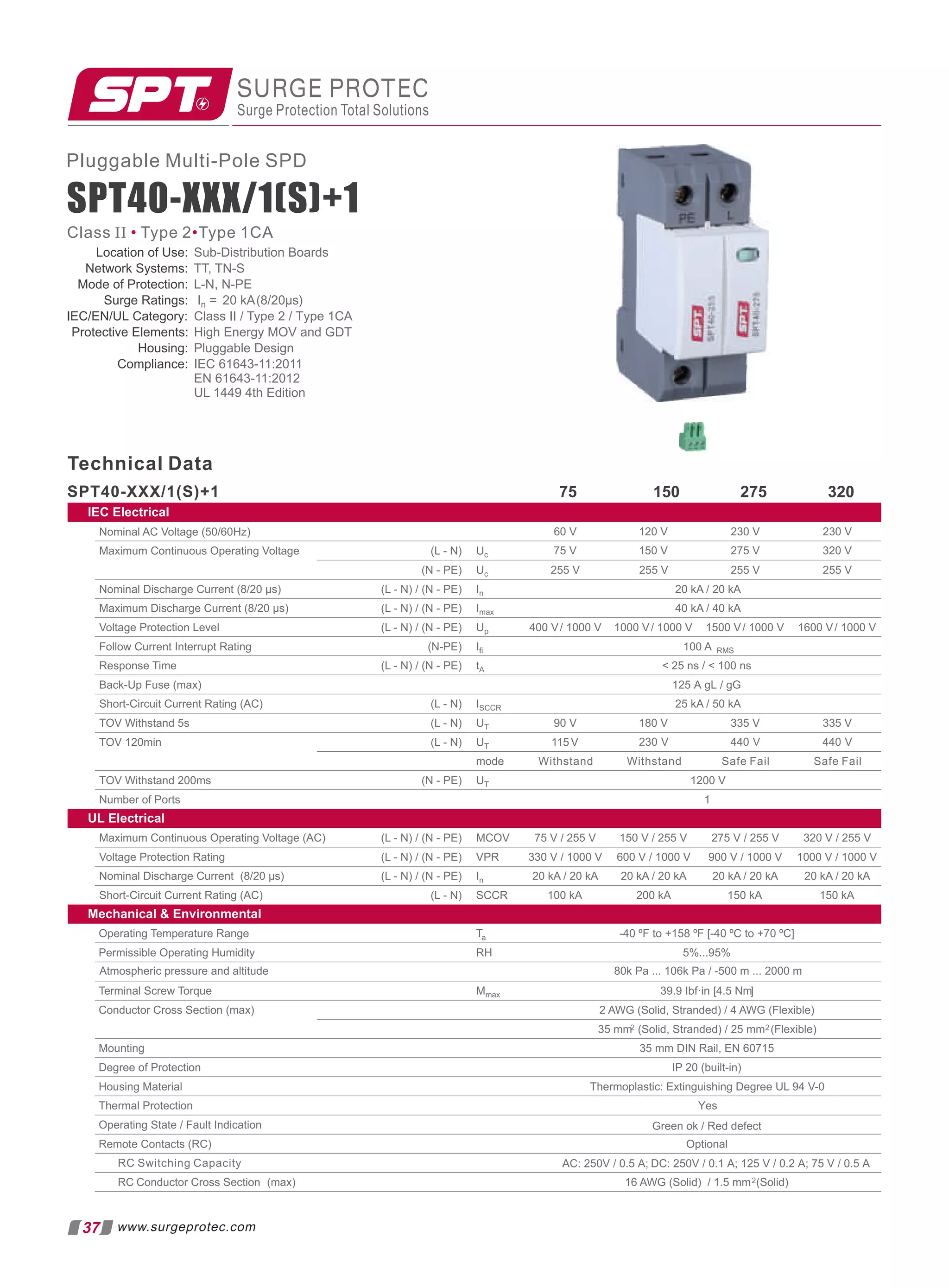 Pluggable Multi-Pole SPD
SPT40-XXX/1(S)+1
Technical Data
75 150 275 320
(L - N) Uc
(N - PE) Uc 255 V 255 V 255 V 255 V
(L - N) / (N - PE) In 20 kA / 20 kA
(L - N) / (N - PE) Imax 40 kA / 40 kA
SPT40-XXX/1(S)+1
IEC Electrical
230 V
230 V
120 V
60 V
320 V
275 V
150 V
75 V
(L - N) / (N - PE) Up 400 V/ 1000 V 1000 V/ 1000 V 1500 V/ 1000 V 1600 V/ 1000 V
(N-PE) Iﬁ 100 A RMS
(L - N) / (N - PE) tA  25 ns /  100 ns
(L - N) ISCCR 25 kA / 50 kA
(L - N) UT
(L - N) UT
mode Withstand Safe Fail Safe Fail
(N - PE) UT 1200 V
Nominal AC Voltage (50/60Hz)
Maximum Continuous Operating Voltage
Nominal Discharge Current (8/20 µs)
Maximum Discharge Current (8/20 µs)
Voltage Protection Level
Follow Current Interrupt Rating
Response Time
Back-Up Fuse (max)
Short-Circuit Current Rating (AC)
TOV Withstand 5s
TOV 120min
TOV Withstand 200ms
Number of Ports 1
UL Electrical
(L - N) / (N - PE) MCOV 275 V / 255 V
(L - N) / (N - PE) VPR 600 V / 1000 V
(L - N) / (N - PE) In 20 kA / 20 kA 20 kA / 20 kA
Maximum Continuous Operating Voltage (AC)
Voltage Protection Rating
Nominal Discharge Current (8/20 µs)
Short-Circuit Current Rating (AC) (L - N) SCCR
Mechanical  Environmental
Ta -40 ºF to +158 ºF [-40 ºC to +70 ºC]
RH 5%...95%
Mmax [
39.9 Ibf·in 4.5 Nm]
2 AWG (Solid, Stranded) / 4 AWG (Flexible)
35 mm2 (Solid, Stranded) / 25 mm2(Flexible)
35 mm DIN Rail, EN 60715
IP 20 (built-in)
Thermoplastic: Extinguishing Degree UL 94 V-0
Optional
16 AWG (Solid) / 1.5 mm2(Solid)
90 V 180 V 335 V
115 V 230 V 440 V
335 V
440 V
150 kA
200 kA
100 kA
75 V / 255 V 150 V / 255 V
330 V / 1000 V
320 V / 255 V
20 kA / 20 kA
150 kA
1000 V / 1000 V
900 V / 1000 V
20 kA / 20 kA
Operating Temperature Range
Permissible Operating Humidity
Terminal Screw Torque
Conductor Cross Section (max)
Mounting
Degree of Protection
Housing Material
Thermal Protection
Operating State / Fault Indication
Remote Contacts (RC)
RC Switching Capacity
RC Conductor Cross Section (max)
Atmospheric pressure and altitude 80k Pa ... 106k Pa / -500 m ... 2000 m
Yes
Green ok / Red defect
AC: 250V / 0.5 A; DC: 250V / 0.1 A; 125 V / 0.2 A; 75 V / 0.5 A
125 A gL / gG
Withstand
Location of Use:
Network Systems: TT, TN-S
Mode of Protection: L-N, N-PE
Sub-Distribution Boards
Surge Ratings: In = 20 kA(8/20µs)
IEC/EN/UL Category: Class II / Type 2 / Type 1CA
Protective Elements: High Energy MOV and GDT
Housing: Pluggable Design
Compliance: IEC 61643-11:2011
EN 61643-11:2012
UL 1449 4th Edition
SURGE PROTEC
Surge Protection Total Solutions
Class II Type 2 Type 1CA
• •
37 www.surgeprotec.com
 