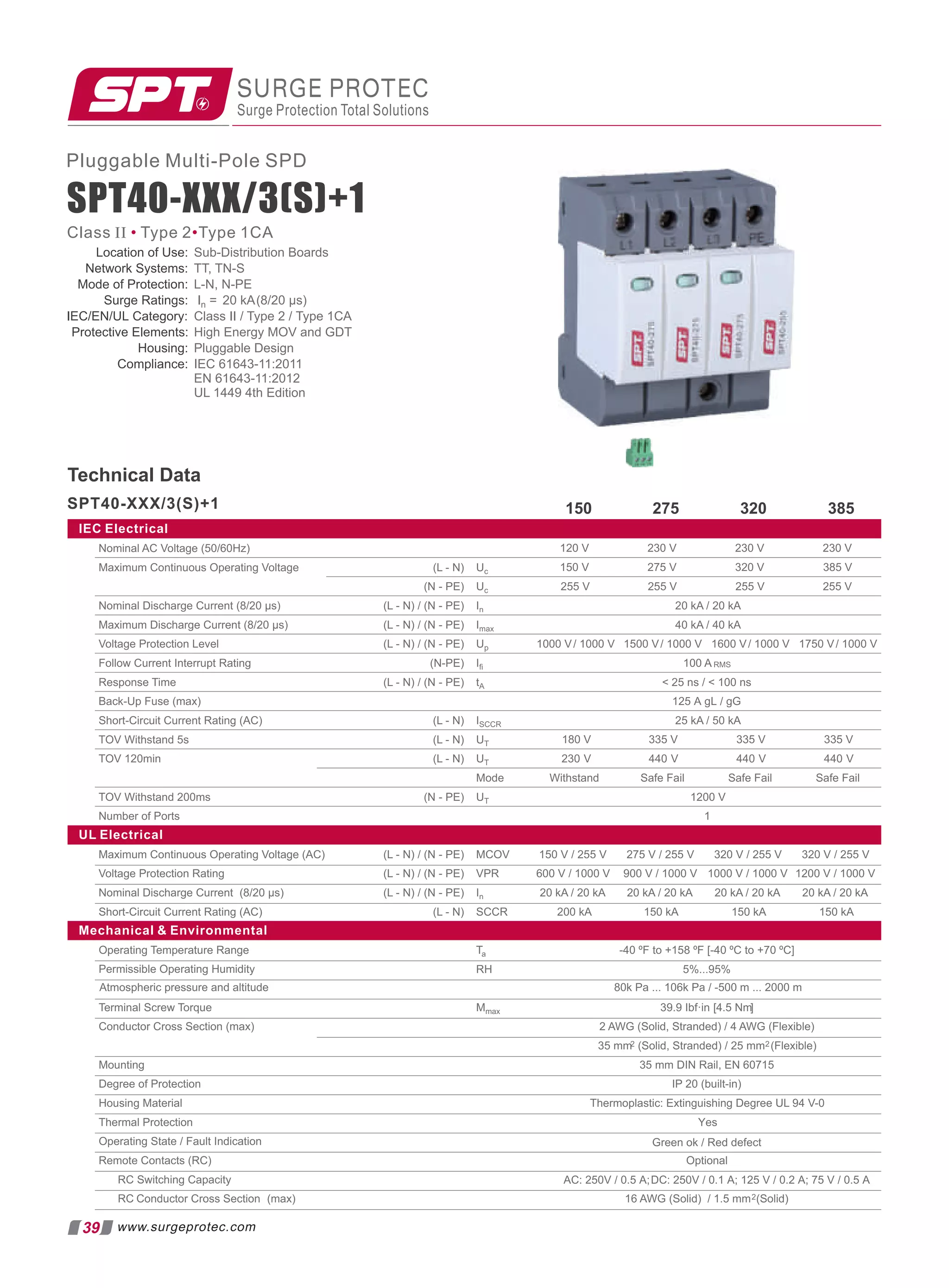 275
Uc
Uc 255 V 255 V 255 V
In 20 kA / 20 kA
Imax 40 kA / 40 kA
IEC Electrical
230 V
230 V
120 V
320 V
275 V
150 V
Up 1000 V/ 1000 V 1500 V/ 1000 V 1600 V/ 1000 V
Iﬁ 100 A RMS
tA  25 ns /  100 ns
ISCCR 25 kA / 50 kA
UT
UT
Mode Safe Fail Safe Fail
UT 1200 V
Nominal AC Voltage (50/60Hz)
Maximum Continuous Operating Voltage
Nominal Discharge Current (8/20 µs)
Maximum Discharge Current (8/20 µs)
Voltage Protection Level
Follow Current Interrupt Rating
Response Time
Back-Up Fuse (max)
Short-Circuit Current Rating (AC)
TOV Withstand 5s
TOV 120min
TOV Withstand 200ms
Number of Ports 1
UL Electrical
MCOV 275 V / 255 V 320 V / 255 V
VPR 600 V / 1000 V
In 20 kA / 20 kA 20 kA / 20 kA 20 kA / 20 kA
Maximum Continuous Operating Voltage (AC)
Voltage Protection Rating
Nominal Discharge Current (8/20 µs)
Short-Circuit Current Rating (AC)
(L - N)
(N - PE)
(L - N) / (N - PE)
(L - N) / (N - PE)
(L - N) / (N - PE)
(N-PE)
(L - N) / (N - PE)
(L - N)
(L - N)
(L - N)
(N - PE)
(L - N) / (N - PE)
(L - N) / (N - PE)
(L - N) / (N - PE)
(L - N) SCCR
Mechanical  Environmental
180 V 335 V
230 V 440 V
335 V
440 V
150 kA
150 kA
200 kA
150 V / 255 V
1000 V / 1000 V
900 V / 1000 V
320
150 385
125 A gL / gG
Withstand Safe Fail
335 V
440 V
230 V
385 V
255 V
1750 V/ 1000 V
320 V / 255 V
20 kA / 20 kA
150 kA
1200 V / 1000 V
SURGE PROTEC
Surge Protection Total Solutions
Technical Data
39 www.surgeprotec.com
SPT40-XXX/3(S)+1
SPT40-XXX/3(S)+1
Pluggable Multi-Pole SPD
Class II Type 2 Type 1CA
• •
Ta -40 ºF to +158 ºF [-40 ºC to +70 ºC]
RH 5%...95%
Mmax [
39.9 Ibf·in 4.5 Nm]
2 AWG (Solid, Stranded) / 4 AWG (Flexible)
35 mm2 (Solid, Stranded) / 25 mm2(Flexible)
35 mm DIN Rail, EN 60715
IP 20 (built-in)
Thermoplastic: Extinguishing Degree UL 94 V-0
Optional
16 AWG (Solid) / 1.5 mm2(Solid)
Operating Temperature Range
Permissible Operating Humidity
Terminal Screw Torque
Conductor Cross Section (max)
Mounting
Degree of Protection
Housing Material
Thermal Protection
Operating State / Fault Indication
Remote Contacts (RC)
RC Switching Capacity
RC Conductor Cross Section (max)
Atmospheric pressure and altitude 80k Pa ... 106k Pa / -500 m ... 2000 m
Yes
Green ok / Red defect
AC: 250V / 0.5 A;DC: 250V / 0.1 A; 125 V / 0.2 A; 75 V / 0.5 A
Location of Use:
Network Systems: TT, TN-S
Mode of Protection: L-N, N-PE
Sub-Distribution Boards
Surge Ratings: In = 20 kA(8/20 µs)
IEC/EN/UL Category: Class II / Type 2 / Type 1CA
Protective Elements: High Energy MOV and GDT
Housing: Pluggable Design
Compliance: IEC 61643-11:2011
EN 61643-11:2012
UL 1449 4th Edition
 