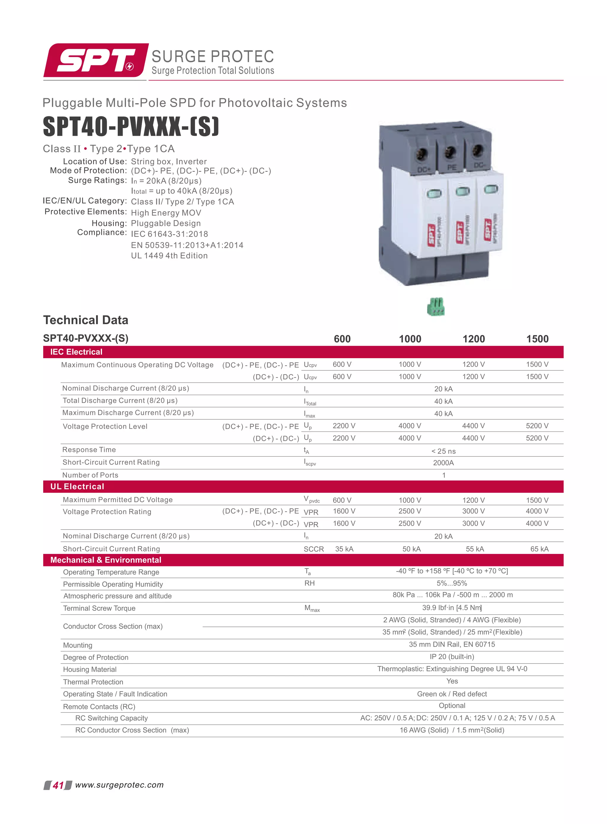 SURGE PROTEC
Surge Protection Total Solutions
41 www.surgeprotec.com
Pluggable Multi-Pole SPD for Photovoltaic Systems
SPT40-PVXXX-(S)
Class II Type 2 Type 1CA
• •
Mechanical  Environmental
Technical Data
SPT40-PVXXX-(S) 600 1000 1200 1500
IEC Electrical
20 kA
600 V
600 V
1000 V
1000 V
1200 V
1200 V
1500 V
1500 V
40 kA
40 kA
2200 V
2200 V
4000 V
4000 V
4400 V
4400 V
5200 V
5200 V
2000A
1
Maximum Continuous Operating DC Voltage (DC+) - PE, (DC-) - PE
(DC+) - (DC-)
Nominal Discharge Current (8/20 µs)
Total Discharge Current (8/20 µs)
Maximum Discharge Current (8/20 µs)
Voltage Protection Level
Response Time
Short-Circuit Current Rating
Number of Ports
Ucpv
In
ITotal
Imax
Up
tA
Iscpv
Ucpv
Up
(DC+) - PE, (DC-) - PE
(DC+) - (DC-)
 25 ns
Maximum Permitted DC Voltage
Voltage Protection Rating
Nominal Discharge Current (8/20 μs)
Short-Circuit Current Rating
(DC+) - PE, (DC-) - PE
(DC+) - (DC-)
Vpvdc
VPR
VPR
In
SCCR
600 V 1000 V 1200 V 1500 V
1600 V
1600 V
2500 V
2500 V
3000 V
3000 V
4000 V
4000 V
20 kA
35 kA 50 kA 55 kA 65 kA
UL Electrical
Ta -40 ºF to +158 ºF [-40 ºC to +70 ºC]
RH 5%...95%
Mmax [
39.9 Ibf·in 4.5 Nm]
2 AWG (Solid, Stranded) / 4 AWG (Flexible)
35 mm2 (Solid, Stranded) / 25 mm2(Flexible)
35 mm DIN Rail, EN 60715
IP 20 (built-in)
Thermoplastic: Extinguishing Degree UL 94 V-0
Optional
16 AWG (Solid) / 1.5 mm2(Solid)
Operating Temperature Range
Permissible Operating Humidity
Terminal Screw Torque
Conductor Cross Section (max)
Mounting
Degree of Protection
Housing Material
Thermal Protection
Operating State / Fault Indication
Remote Contacts (RC)
RC Switching Capacity
RC Conductor Cross Section (max)
Atmospheric pressure and altitude 80k Pa ... 106k Pa / -500 m ... 2000 m
Yes
Green ok / Red defect
AC: 250V / 0.5 A; DC: 250V / 0.1 A; 125 V / 0.2 A; 75 V / 0.5 A
Location of Use:
Mode of Protection:
Surge Ratings:
IEC/EN/UL Category:
Protective Elements:
Housing:
Compliance:
String box, Inverter
(DC+)- PE, (DC-)- PE, (DC+)- (DC-)
In = 20kA (8/20μs)
Itotal = up to 40kA (8/20μs)
Class II/ Type 2/ Type 1CA
High Energy MOV
Pluggable Design
IEC 61643-31:2018
EN 50539-11:2013+A1:2014
UL 1449 4th Edition
 