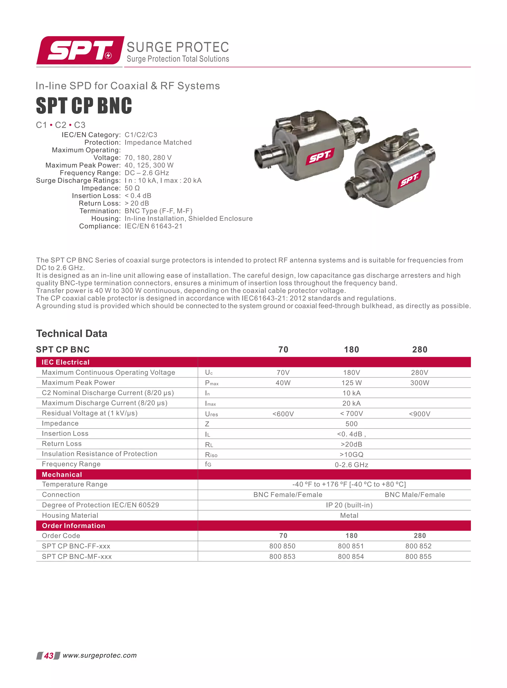 In-line SPD for Coaxial  RF Systems
C1 C2 C3
• •
The SPT CP BNC Series of coaxial surge protectors is intended to protect RF antenna systems and is suitable for frequencies from
DC to 2.6 GHz.
It is designed as an in-line unit allowing ease of installation. The careful design, low capacitance gas discharge arresters and high
quality BNC-type termination connectors, ensures a minimum of insertion loss throughout the frequency band.
Transfer power is 40 W to 300 W continuous, depending on the coaxial cable protector voltage.
The CP coaxial cable protector is designed in accordance with IEC61643-21: 2012 standards and regulations.
A grounding stud is provided which should be connected to the system ground or coaxial feed-through bulkhead, as directly as possible.
Maximum Continuous Operating Voltage
Maximum Peak Power
C2 Nominal Discharge Current (8/20 µs)
Maximum Discharge Current (8/20 µs)
Residual Voltage at (1 kV/µs)
Impedance
Insertion Loss
Return Loss
Insulation Resistance of Protection
Frequency Range
SPT CP BNC
Mechanical
IEC Electrical
Temperature Range
Connection
Degree of Protection IEC/EN 60529
Housing Material
Order Information
Order Code
SPT CP BNC-FF-xxx
SPT CP BNC-MF-xxx
800 850 800 851 800 852
70 180 280
-40 ºF to +176 ºF [-40 ºC to +80 ºC]
BNC Female/Female BNC Male/Female
IP 20 (built-in)
Metal
70 180 280
180V
125 W
10 kA
20 kA
 700V
500
0. 4dB ,
20dB
10GQ
0-2.6 GHz
800 853 800 854 800 855
SURGE PROTEC
Surge Protection Total Solutions
Technical Data
Uc
In
Imax
Z
70V
40W
Pmax
Ures
IL
RL
Riso
fG
600V
280V
300W
900V
43 www.surgeprotec.com
SPT CP BNC
IEC/EN Category:
Protection:
Maximum Operating:
Voltage:
Maximum Peak Power:
Frequency Range:
Surge Discharge Ratings:
Impedance:
Insertion Loss:
Return Loss:
Termination:
Housing:
Compliance:
C1/C2/C3
Impedance Matched
70, 180, 280 V
40, 125, 300 W
DC – 2.6 GHz
I n : 10 kA, I max : 20 kA
50 Ω
 0.4 dB
 20 dB
BNC Type (F-F, M-F)
In-line Installation, Shielded Enclosure
IEC/EN 61643-21
 