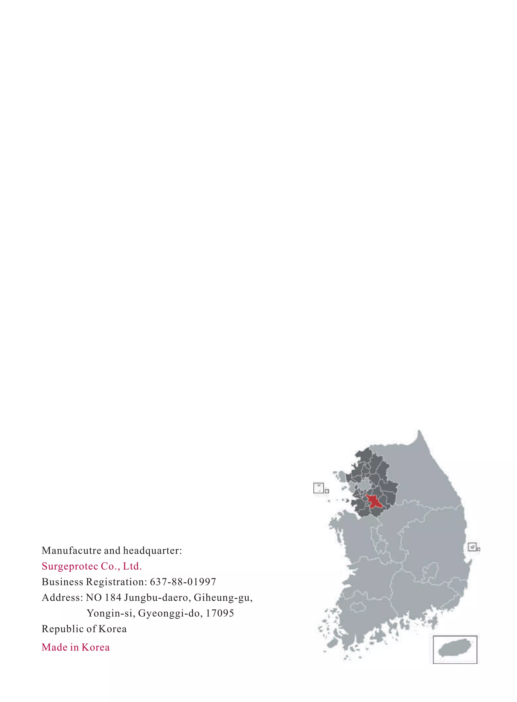 Made in Korea
Manufacutre and headquarter:
Surgeprotec Co., Ltd.
Business Registration: 637-88-01997
Address: NO 184 Jungbu-daero, Giheung-gu,
Yongin-si, Gyeonggi-do, 17095
Republic of Korea
 