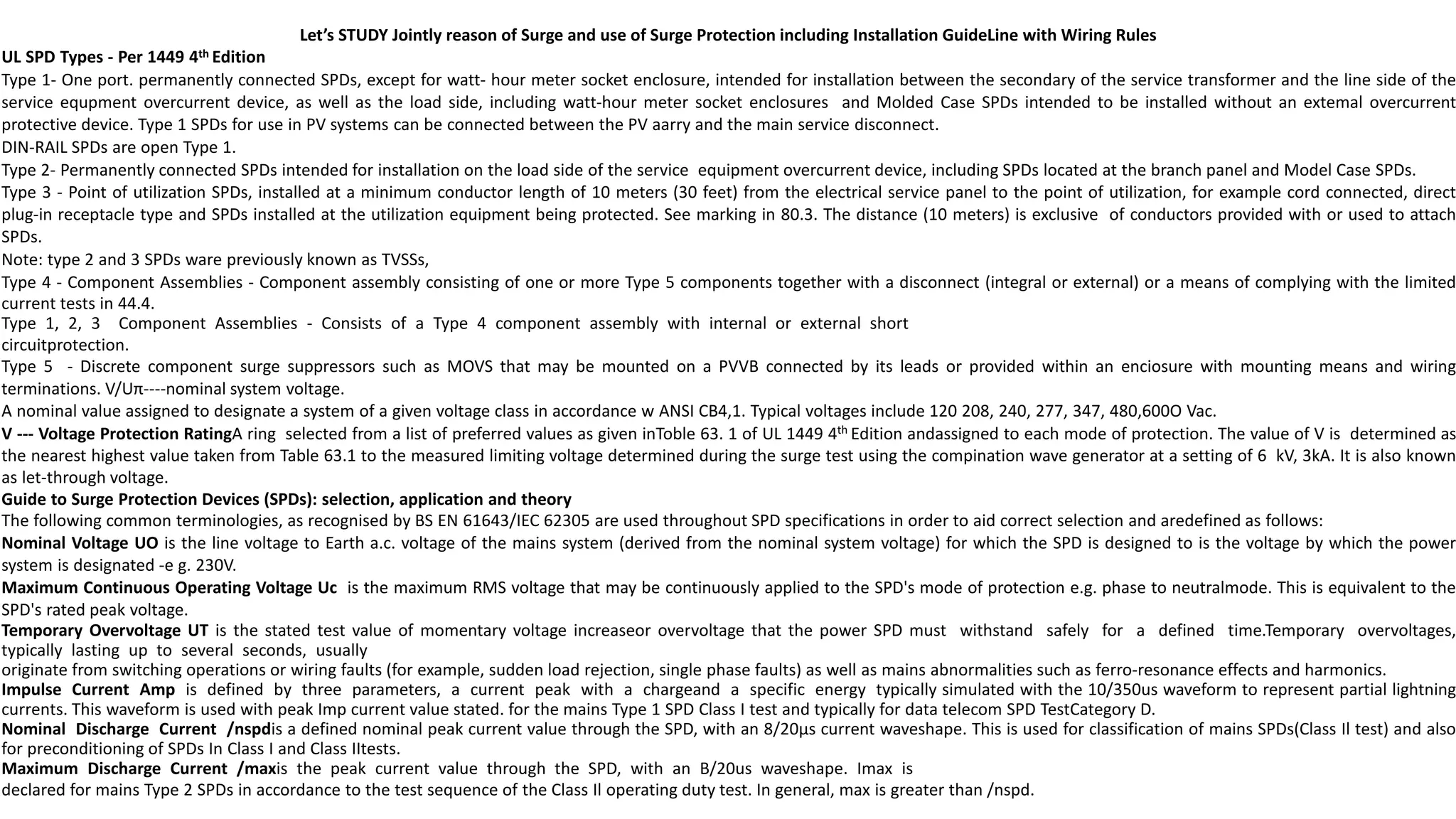 Let’s STUDY Jointly reason of Surge and use of Surge Protection including Installation GuideLine with Wiring Rules
UL SPD Types - Per 1449 4th Edition
Type 1- One port. permanently connected SPDs, except for watt- hour meter socket enclosure, intended for installation between the secondary of the service transformer and the line side of the
service equpment overcurrent device, as well as the load side, including watt-hour meter socket enclosures and Molded Case SPDs intended to be installed without an extemal overcurrent
protective device. Type 1 SPDs for use in PV systems can be connected between the PV aarry and the main service disconnect.
DIN-RAIL SPDs are open Type 1.
Type 2- Permanently connected SPDs intended for installation on the load side of the service equipment overcurrent device, including SPDs located at the branch panel and Model Case SPDs.
Type 3 - Point of utilization SPDs, installed at a minimum conductor length of 10 meters (30 feet) from the electrical service panel to the point of utilization, for example cord connected, direct
plug-in receptacle type and SPDs installed at the utilization equipment being protected. See marking in 80.3. The distance (10 meters) is exclusive of conductors provided with or used to attach
SPDs.
Note: type 2 and 3 SPDs ware previously known as TVSSs,
Type 4 - Component Assemblies - Component assembly consisting of one or more Type 5 components together with a disconnect (integral or external) or a means of complying with the limited
current tests in 44.4.
Type 1, 2, 3 Component Assemblies - Consists of a Type 4 component assembly with internal or external short
circuitprotection.
Type 5 - Discrete component surge suppressors such as MOVS that may be mounted on a PVVB connected by its leads or provided within an enciosure with mounting means and wiring
terminations. V/Uπ----nominal system voltage.
A nominal value assigned to designate a system of a given voltage class in accordance w ANSI CB4,1. Typical voltages include 120 208, 240, 277, 347, 480,600O Vac.
V --- Voltage Protection RatingA ring selected from a list of preferred values as given inToble 63. 1 of UL 1449 4th Edition andassigned to each mode of protection. The value of V is determined as
the nearest highest value taken from Table 63.1 to the measured limiting voltage determined during the surge test using the compination wave generator at a setting of 6 kV, 3kA. It is also known
as let-through voltage.
Guide to Surge Protection Devices (SPDs): selection, application and theory
The following common terminologies, as recognised by BS EN 61643/IEC 62305 are used throughout SPD specifications in order to aid correct selection and aredefined as follows:
Nominal Voltage UO is the line voltage to Earth a.c. voltage of the mains system (derived from the nominal system voltage) for which the SPD is designed to is the voltage by which the power
system is designated -e g. 230V.
Maximum Continuous Operating Voltage Uc is the maximum RMS voltage that may be continuously applied to the SPD's mode of protection e.g. phase to neutralmode. This is equivalent to the
SPD's rated peak voltage.
Temporary Overvoltage UT is the stated test value of momentary voltage increaseor overvoltage that the power SPD must withstand safely for a defined time.Temporary overvoltages,
typically lasting up to several seconds, usually
originate from switching operations or wiring faults (for example, sudden load rejection, single phase faults) as well as mains abnormalities such as ferro-resonance effects and harmonics.
Impulse Current Amp is defined by three parameters, a current peak with a chargeand a specific energy typically simulated with the 10/350us waveform to represent partial lightning
currents. This waveform is used with peak Imp current value stated. for the mains Type 1 SPD Class I test and typically for data telecom SPD TestCategory D.
Nominal Discharge Current /nspdis a defined nominal peak current value through the SPD, with an 8/20µs current waveshape. This is used for classification of mains SPDs(Class Il test) and also
for preconditioning of SPDs In Class I and Class IItests.
Maximum Discharge Current /maxis the peak current value through the SPD, with an B/20us waveshape. Imax is
declared for mains Type 2 SPDs in accordance to the test sequence of the Class Il operating duty test. In general, max is greater than /nspd.
 