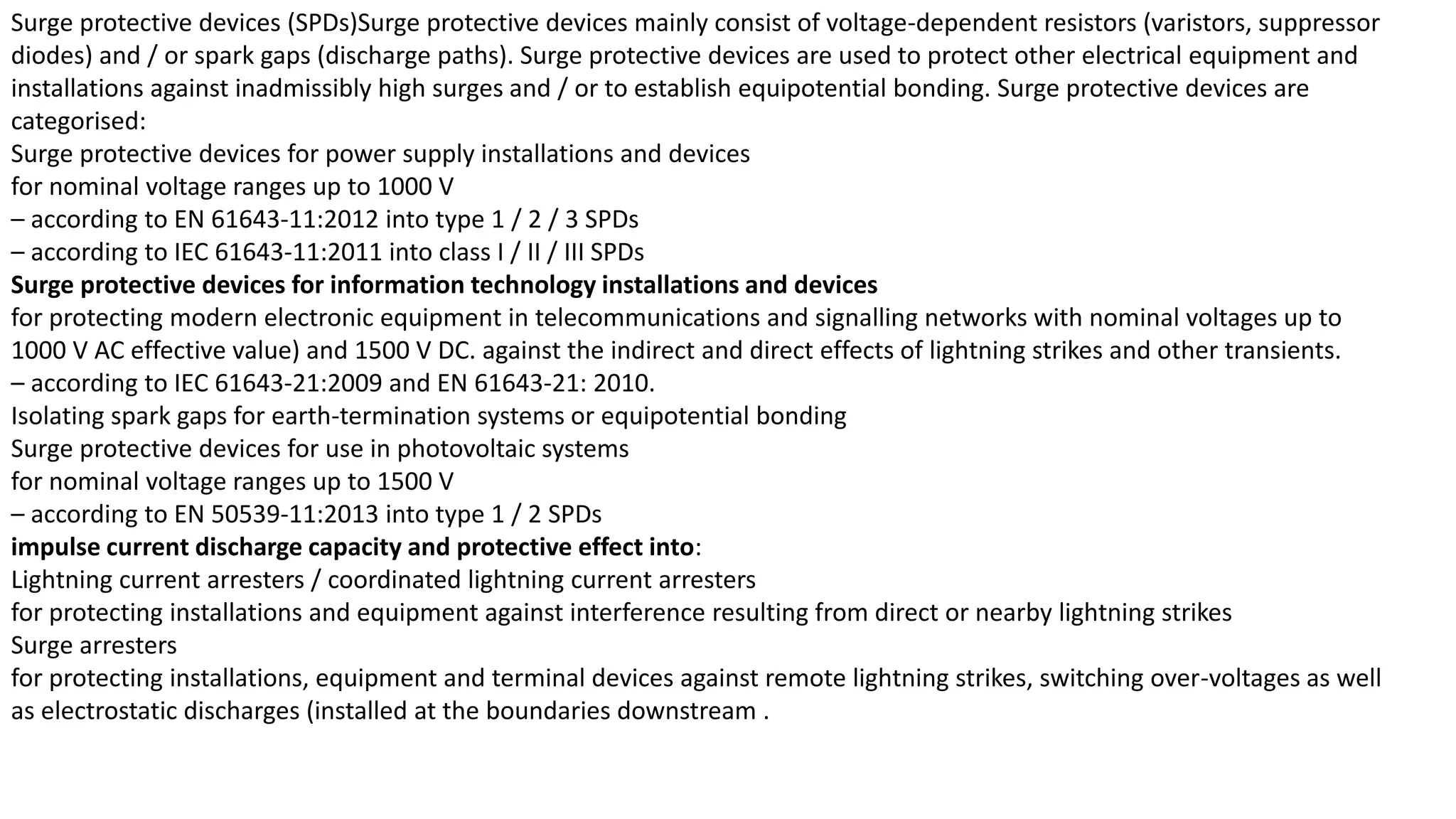 Surge protective devices (SPDs)Surge protective devices mainly consist of voltage-dependent resistors (varistors, suppressor
diodes) and / or spark gaps (discharge paths). Surge protective devices are used to protect other electrical equipment and
installations against inadmissibly high surges and / or to establish equipotential bonding. Surge protective devices are
categorised:
Surge protective devices for power supply installations and devices
for nominal voltage ranges up to 1000 V
– according to EN 61643-11:2012 into type 1 / 2 / 3 SPDs
– according to IEC 61643-11:2011 into class I / II / III SPDs
Surge protective devices for information technology installations and devices
for protecting modern electronic equipment in telecommunications and signalling networks with nominal voltages up to
1000 V AC effective value) and 1500 V DC. against the indirect and direct effects of lightning strikes and other transients.
– according to IEC 61643-21:2009 and EN 61643-21: 2010.
Isolating spark gaps for earth-termination systems or equipotential bonding
Surge protective devices for use in photovoltaic systems
for nominal voltage ranges up to 1500 V
– according to EN 50539-11:2013 into type 1 / 2 SPDs
impulse current discharge capacity and protective effect into:
Lightning current arresters / coordinated lightning current arresters
for protecting installations and equipment against interference resulting from direct or nearby lightning strikes
Surge arresters
for protecting installations, equipment and terminal devices against remote lightning strikes, switching over-voltages as well
as electrostatic discharges (installed at the boundaries downstream .
 