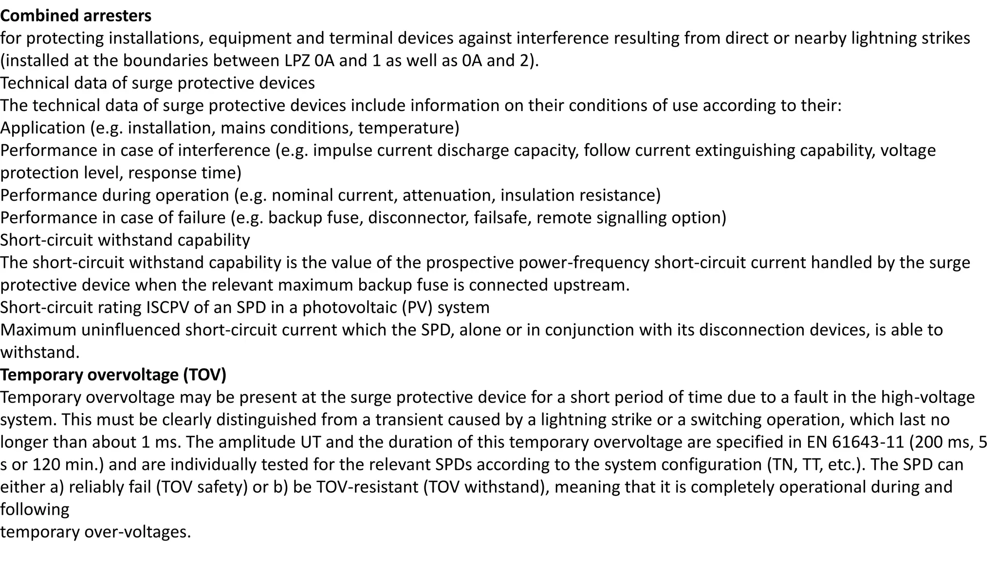 Combined arresters
for protecting installations, equipment and terminal devices against interference resulting from direct or nearby lightning strikes
(installed at the boundaries between LPZ 0A and 1 as well as 0A and 2).
Technical data of surge protective devices
The technical data of surge protective devices include information on their conditions of use according to their:
Application (e.g. installation, mains conditions, temperature)
Performance in case of interference (e.g. impulse current discharge capacity, follow current extinguishing capability, voltage
protection level, response time)
Performance during operation (e.g. nominal current, attenuation, insulation resistance)
Performance in case of failure (e.g. backup fuse, disconnector, failsafe, remote signalling option)
Short-circuit withstand capability
The short-circuit withstand capability is the value of the prospective power-frequency short-circuit current handled by the surge
protective device when the relevant maximum backup fuse is connected upstream.
Short-circuit rating ISCPV of an SPD in a photovoltaic (PV) system
Maximum uninfluenced short-circuit current which the SPD, alone or in conjunction with its disconnection devices, is able to
withstand.
Temporary overvoltage (TOV)
Temporary overvoltage may be present at the surge protective device for a short period of time due to a fault in the high-voltage
system. This must be clearly distinguished from a transient caused by a lightning strike or a switching operation, which last no
longer than about 1 ms. The amplitude UT and the duration of this temporary overvoltage are specified in EN 61643-11 (200 ms, 5
s or 120 min.) and are individually tested for the relevant SPDs according to the system configuration (TN, TT, etc.). The SPD can
either a) reliably fail (TOV safety) or b) be TOV-resistant (TOV withstand), meaning that it is completely operational during and
following
temporary over-voltages.
 