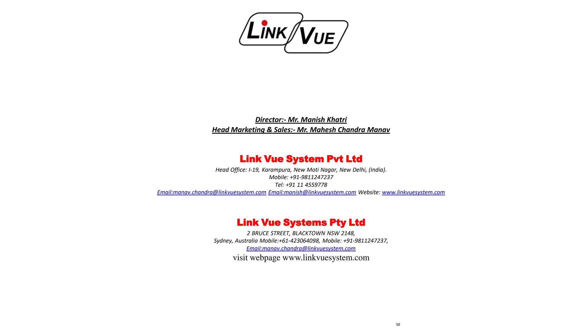 Director:- Mr. Manish Khatri
Head Marketing & Sales:- Mr. Mahesh Chandra Manav
Link Vue System Pvt Ltd
Head Office: I-19, Karampura, New Moti Nagar, New Delhi, (India).
Mobile: +91-9811247237
Tel: +91 11 4559778
Email:manav.chandra@linkvuesystem.com Email:manish@linkvuesystem.com Website: www.linkvuesystem.com
Link Vue Systems Pty Ltd
2 BRUCE STREET, BLACKTOWN NSW 2148,
Sydney, Australia Mobile:+61-423064098, Mobile: +91-9811247237,
Email:manav.chandra@linkvuesystem.com
visit webpage www.linkvuesystem.com
50
 