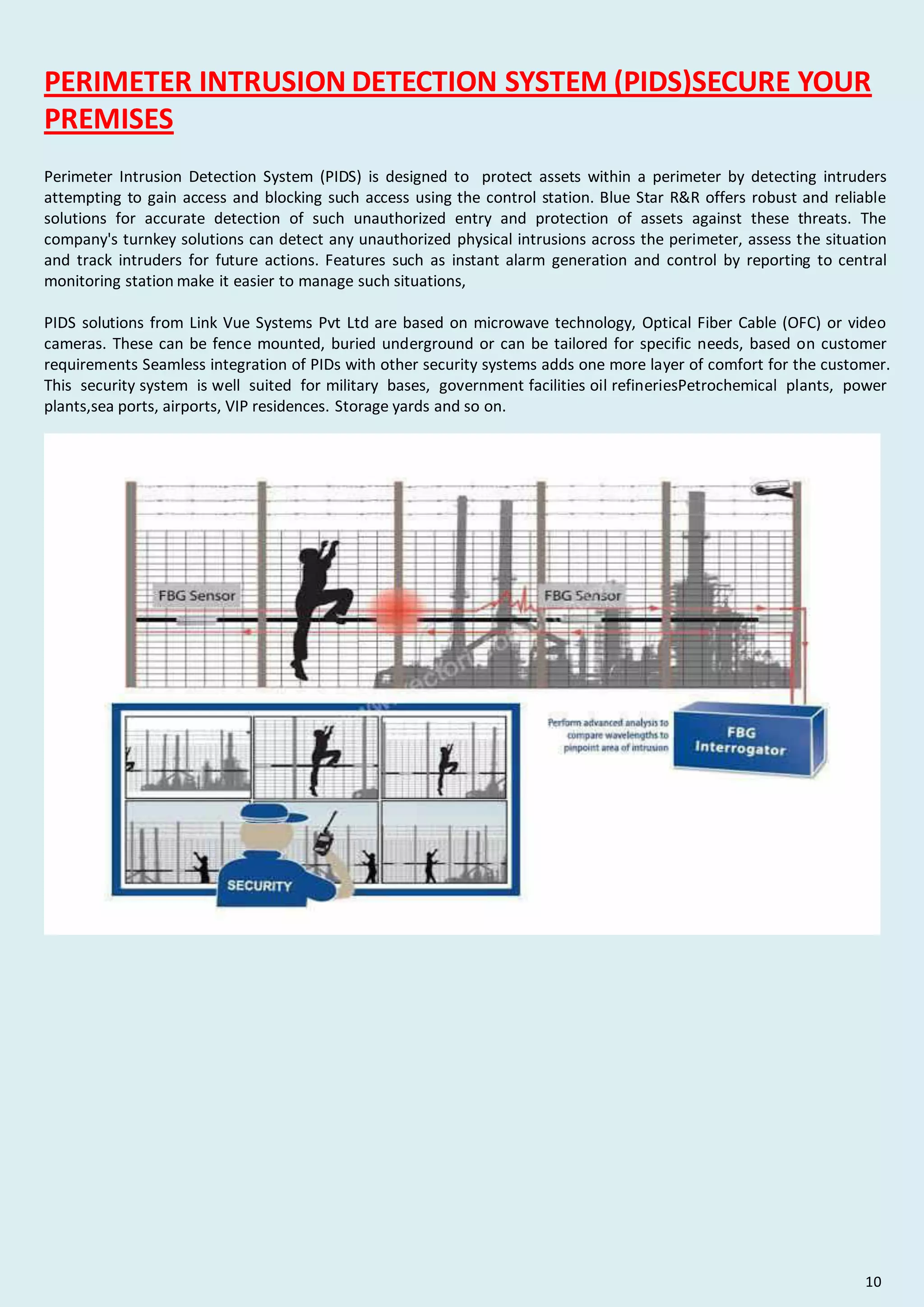 PERIMETER INTRUSION DETECTION SYSTEM (PIDS)SECURE YOUR
PREMISES
Perimeter Intrusion Detection System (PIDS) is designed to protect assets within a perimeter by detecting intruders
attempting to gain access and blocking such access using the control station. Blue Star R&R offers robust and reliable
solutions for accurate detection of such unauthorized entry and protection of assets against these threats. The
company's turnkey solutions can detect any unauthorized physical intrusions across the perimeter, assess the situation
and track intruders for future actions. Features such as instant alarm generation and control by reporting to central
monitoring station make it easier to manage such situations,
PIDS solutions from Link Vue Systems Pvt Ltd are based on microwave technology, Optical Fiber Cable (OFC) or video
cameras. These can be fence mounted, buried underground or can be tailored for specific needs, based on customer
requirements Seamless integration of PIDs with other security systems adds one more layer of comfort for the customer.
This security system is well suited for military bases, government facilities oil refineriesPetrochemical plants, power
plants,sea ports, airports, VIP residences. Storage yards and so on.
10
 