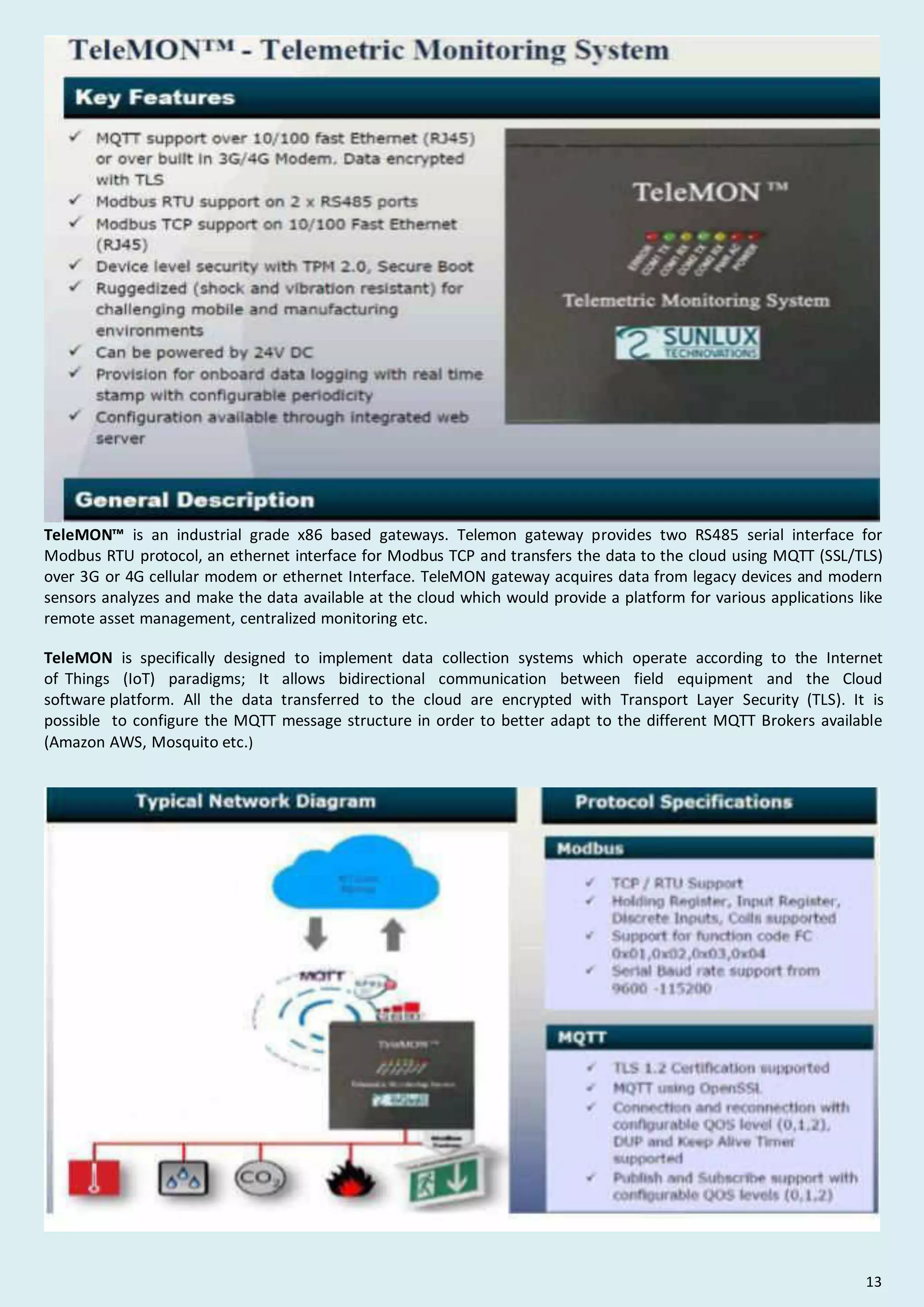TeleMON™ is an industrial grade x86 based gateways. Telemon gateway provides two RS485 serial interface for
Modbus RTU protocol, an ethernet interface for Modbus TCP and transfers the data to the cloud using MQTT (SSL/TLS)
over 3G or 4G cellular modem or ethernet Interface. TeleMON gateway acquires data from legacy devices and modern
sensors analyzes and make the data available at the cloud which would provide a platform for various applications like
remote asset management, centralized monitoring etc.
TeleMON is specifically designed to implement data collection systems which operate according to the Internet
of Things (IoT) paradigms; It allows bidirectional communication between field equipment and the Cloud
software platform. All the data transferred to the cloud are encrypted with Transport Layer Security (TLS). It is
possible to configure the MQTT message structure in order to better adapt to the different MQTT Brokers available
(Amazon AWS, Mosquito etc.)
13
 