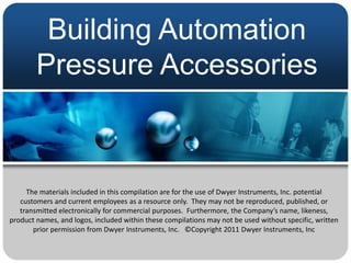 Building Automation
        Pressure Accessories



     The materials included in this compilation are for the use of Dwyer Instruments, Inc. potential
   customers and current employees as a resource only. They may not be reproduced, published, or
   transmitted electronically for commercial purposes. Furthermore, the Company’s name, likeness,
product names, and logos, included within these compilations may not be used without specific, written
       prior permission from Dwyer Instruments, Inc. ©Copyright 2011 Dwyer Instruments, Inc
 
