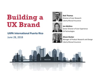 Building a
UX Brand
Bob Thomas
Director of User Research
Liberty Mutual Insurance
Alison Decker
Manager of Product Research and Design
Liberty Mutual Insurance
Jen McGinn
Senior Director of User Experience
CA Technologies
UXPA International Puerto Rico
June 28, 2018
BOSTON
 