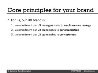 @Deckerdynamic @bobthomas @jenmcginn
• For us, our UX brand is:
1. a commitment our UX managers make to employees we manage
2. a commitment our UX team makes to our organization
3. a commitment our UX team makes to our customers
Core principles for your brand
1. Creating Core Principles #UXPA2018 @bobthomas
 