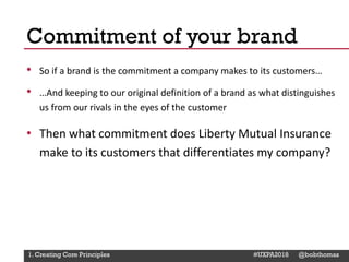 @Deckerdynamic @bobthomas @jenmcginn
• So if a brand is the commitment a company makes to its customers…
• …And keeping to our original definition of a brand as what distinguishes
us from our rivals in the eyes of the customer
• Then what commitment does Liberty Mutual Insurance
make to its customers that differentiates my company?
Commitment of your brand
1. Creating Core Principles #UXPA2018 @bobthomas
 