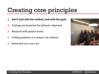@Deckerdynamic @bobthomas @jenmcginn
1. Don’t lead with the method, lead with the goals
2. Findings are based on the behavior observed
3. Research with project teams
4. Finding problems is a victory, not a failure
5. Know who your users are
Creating core principles
1. Creating Core Principles #UXPA2018 @bobthomas
 
