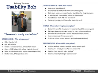 Primary Persona
Usability Bob
GOALS: What is he trying to accomplish?
BACKGROUND: Who is this person?
TASKS/BEHAVIOR: What does he do?
● Director of User Research
● Has worked at Liberty Mutual Insurance for 10 years
● Believes in customer research as the foundation for design decisions
● Is self-directed. Likes to be in control of the situation
● Has a kick-ass team of 8 user researchers
● Has anger management issues, but is working on it
● Explain the benefits of customer research and usability companywide
● Facilitate design thinking workshops for every eCommerce team
● Ensure that user research is part of the development process
● Incorporate research into every sprint
● Scale the culture of user research (so that anyone can do it)
“Research early and often”
FRUSTRATIONS: What are his pain points?
● Older than the hills
● One wife, one cat
● Lives in a condo in Chelsea, 5 miles from Boston
● Owns a 4WD Subaru (this is New England, dammit)
● Many accidents and claims (do not ever ride with him!)
● Martial artist, 3rd degree black belt
● Starting with the usability method, not the project goals
● Hearing “we already know what our users want”
● Hearing “user research takes too long”
● Hearing “usability testing is too expensive”
3. Developing a Visible Presence #UXPA2018 @bobthomas
 