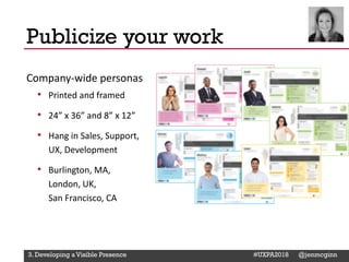 @Deckerdynamic @bobthomas @jenmcginn
Company-wide personas
• Printed and framed
• 24” x 36” and 8” x 12”
• Hang in Sales, Support,
UX, Development
• Burlington, MA,
London, UK,
San Francisco, CA
Publicize your work
3. Developing a Visible Presence #UXPA2018 @jenmcginn
 