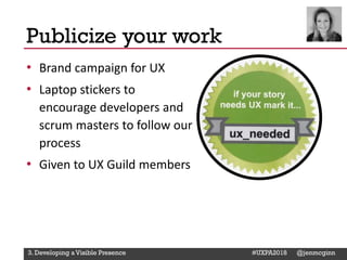 @Deckerdynamic @bobthomas @jenmcginn
• Brand campaign for UX
• Laptop stickers to
encourage developers and
scrum masters to follow our
process
• Given to UX Guild members
Publicize your work
3. Developing a Visible Presence #UXPA2018 @jenmcginn
 