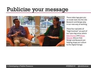 @Deckerdynamic @bobthomas @jenmcginn
These video logs give you
an inside look into the role
Research and Design play
in our new way of working.
These four episodes of
“High Contrast” are part of
our new vlog series where
Bob Thomas and Stacey
Messier discuss how
Design and Research are
helping shape our culture
to the Digital Garage.
Publicize your message
3. Developing a Visible Presence #UXPA2018 @bobthomas
 
