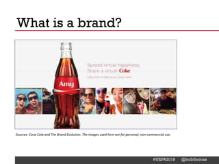 @Deckerdynamic @bobthomas @jenmcginn
#UXPA2018 @bobthomas
Coke changed how soda
bottles looked… as a way to
stand out from competitors
What is a brand?
Sources: Coca-Cola and The Brand Evolution. The images used here are for personal, non-commercial use.
 