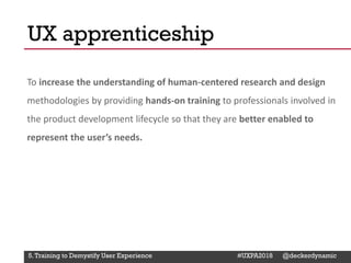 @Deckerdynamic @bobthomas @jenmcginn
To increase the understanding of human-centered research and design
methodologies by providing hands-on training to professionals involved in
the product development lifecycle so that they are better enabled to
represent the user’s needs.
UX apprenticeship
5.Training to Demystify User Experience #UXPA2018 @deckerdynamic
 