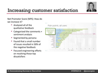 @Deckerdynamic @bobthomas @jenmcginn
Net Promoter Score (NPS): How do
we increase it?
• Analyzed all of the
qualitative feedback
• Categorized the comments +
sentiment analysis
• Segmented by persona
• Found that a small number
of issues resulted in 50% of
the negative feedback
• Focused engineering efforts
on resolving those top
dissatisfiers
Increasing customer satisfaction
8. Demonstrating Success to Executives #UXPA2018 @jenmcginn
 