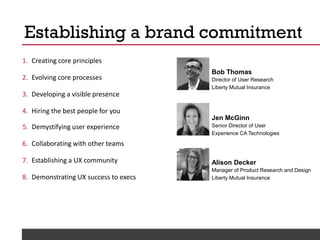 @Deckerdynamic @bobthomas @jenmcginn
1. Creating core principles
2. Evolving core processes
3. Developing a visible presence
4. Hiring the best people for you
5. Demystifying user experience
6. Collaborating with other teams
7. Establishing a UX community
8. Demonstrating UX success to execs
Establishing a brand commitment
Bob Thomas
Director of User Research
Liberty Mutual Insurance
Alison Decker
Manager of Product Research and Design
Liberty Mutual Insurance
Jen McGinn
Senior Director of User
Experience CA Technologies
 