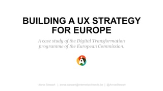 BUILDING A UX STRATEGY
FOR EUROPE
A case study of the Digital Transformation
programme of the European Commission.
Annie Stewart | annie.stewart@internetarchitects.be | @AnnieStewart
 