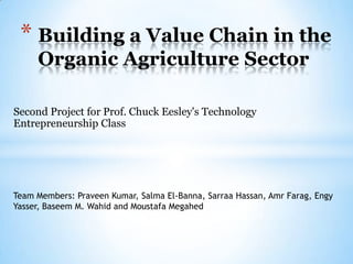 * Building a Value Chain in the
     Organic Agriculture Sector

Second Project for Prof. Chuck Eesley's Technology
Entrepreneurship Class




Team Members: Praveen Kumar, Salma El-Banna, Sarraa Hassan, Amr Farag, Engy
Yasser, Baseem M. Wahid and Moustafa Megahed
 