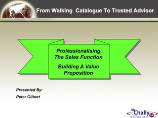 From Walking  Catalogue To Trusted Advisor Professionalising The Sales Function Building A Value Proposition Presented By: Peter Gilbert 