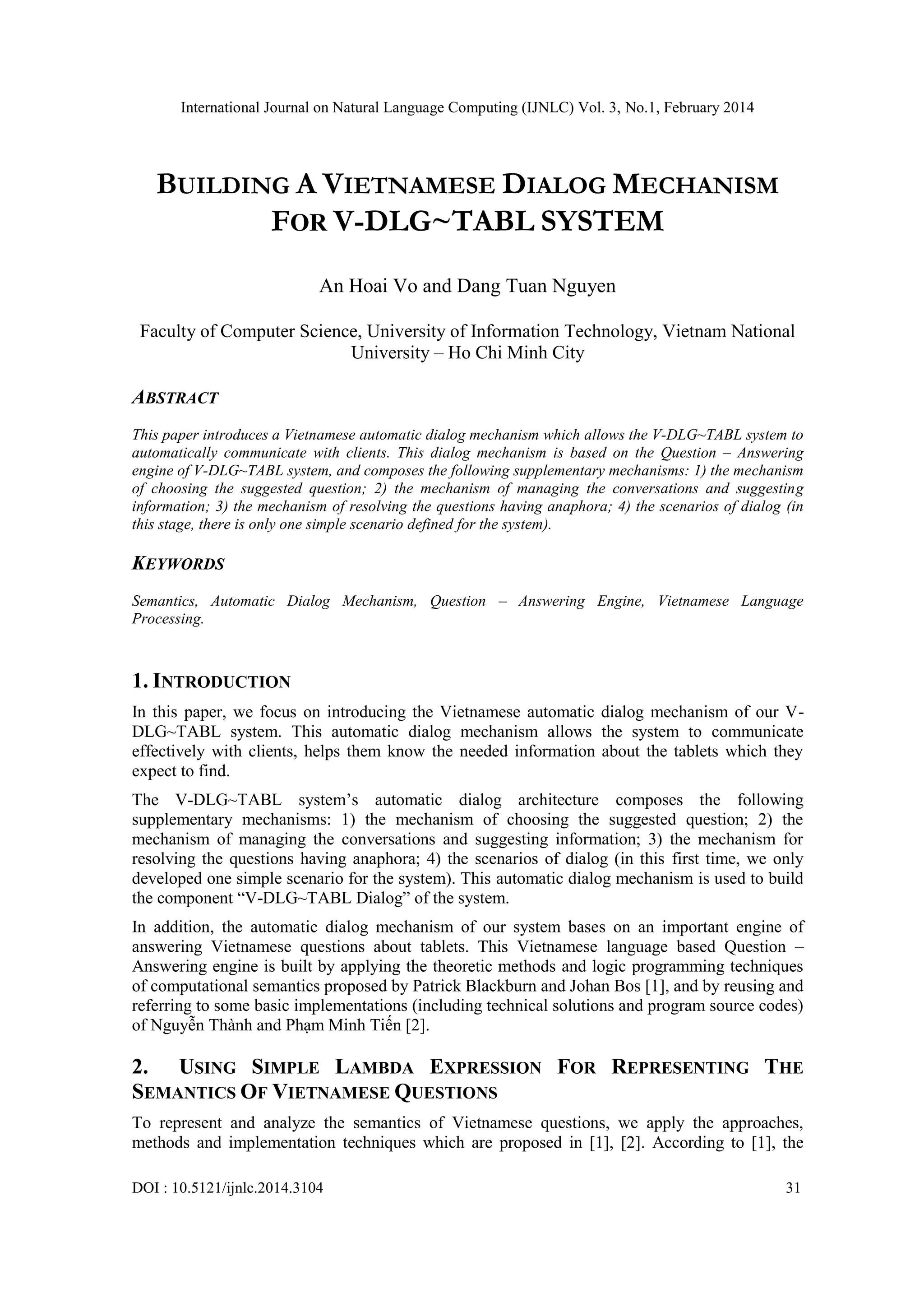 International Journal on Natural Language Computing (IJNLC) Vol. 3, No.1, February 2014
DOI : 10.5121/ijnlc.2014.3104 31
BUILDING A VIETNAMESE DIALOG MECHANISM
FOR V-DLG~TABL SYSTEM
An Hoai Vo and Dang Tuan Nguyen
Faculty of Computer Science, University of Information Technology, Vietnam National
University – Ho Chi Minh City
ABSTRACT
This paper introduces a Vietnamese automatic dialog mechanism which allows the V-DLG~TABL system to
automatically communicate with clients. This dialog mechanism is based on the Question – Answering
engine of V-DLG~TABL system, and composes the following supplementary mechanisms: 1) the mechanism
of choosing the suggested question; 2) the mechanism of managing the conversations and suggesting
information; 3) the mechanism of resolving the questions having anaphora; 4) the scenarios of dialog (in
this stage, there is only one simple scenario defined for the system).
KEYWORDS
Semantics, Automatic Dialog Mechanism, Question – Answering Engine, Vietnamese Language
Processing.
1. INTRODUCTION
In this paper, we focus on introducing the Vietnamese automatic dialog mechanism of our V-
DLG~TABL system. This automatic dialog mechanism allows the system to communicate
effectively with clients, helps them know the needed information about the tablets which they
expect to find.
The V-DLG~TABL system’s automatic dialog architecture composes the following
supplementary mechanisms: 1) the mechanism of choosing the suggested question; 2) the
mechanism of managing the conversations and suggesting information; 3) the mechanism for
resolving the questions having anaphora; 4) the scenarios of dialog (in this first time, we only
developed one simple scenario for the system). This automatic dialog mechanism is used to build
the component “V-DLG~TABL Dialog” of the system.
In addition, the automatic dialog mechanism of our system bases on an important engine of
answering Vietnamese questions about tablets. This Vietnamese language based Question –
Answering engine is built by applying the theoretic methods and logic programming techniques
of computational semantics proposed by Patrick Blackburn and Johan Bos [1], and by reusing and
referring to some basic implementations (including technical solutions and program source codes)
of Nguyễn Thành and Phạm Minh Tiến [2].
2. USING SIMPLE LAMBDA EXPRESSION FOR REPRESENTING THE
SEMANTICS OF VIETNAMESE QUESTIONS
To represent and analyze the semantics of Vietnamese questions, we apply the approaches,
methods and implementation techniques which are proposed in [1], [2]. According to [1], the
 