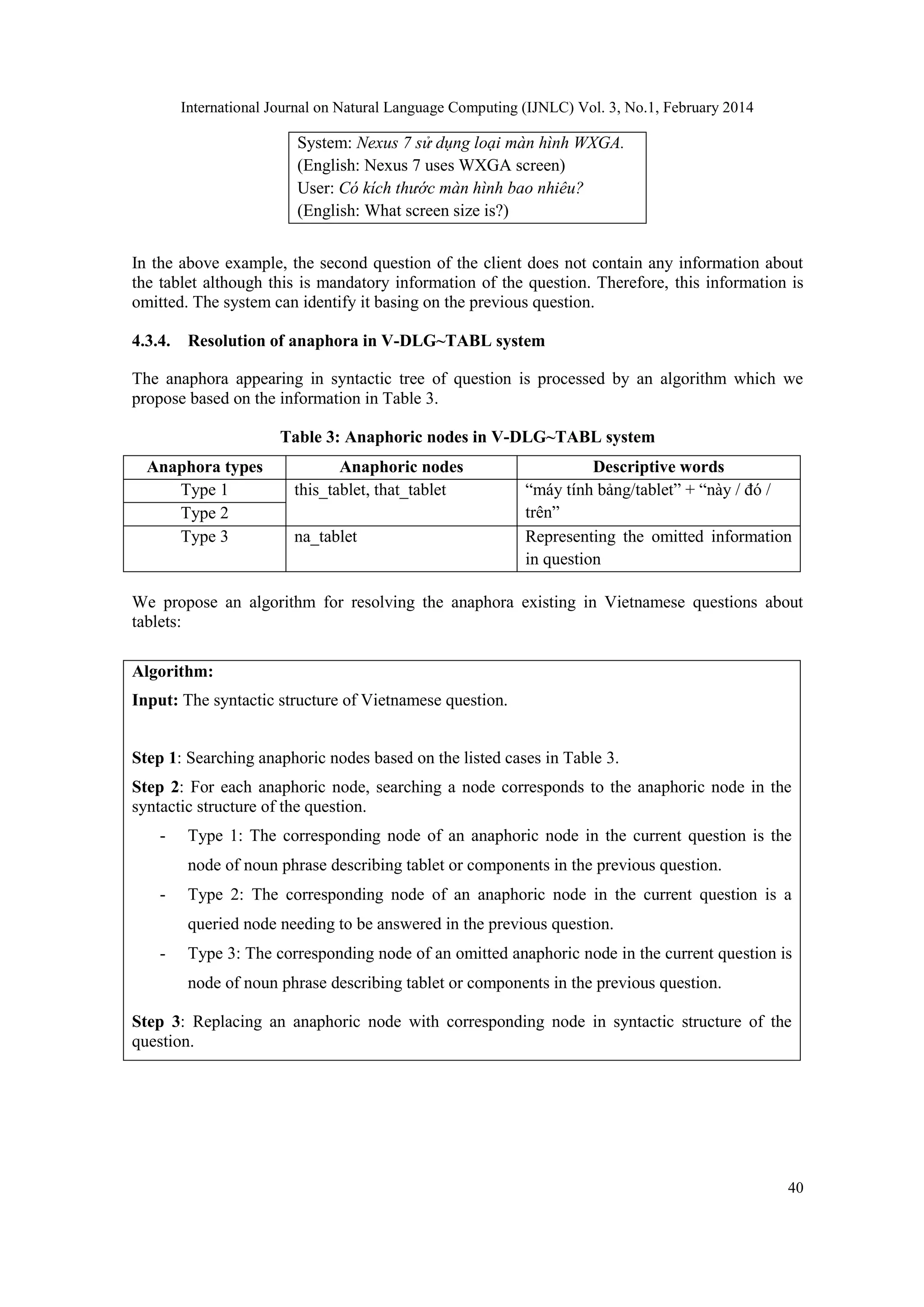International Journal on Natural Language Computing (IJNLC) Vol. 3, No.1, February 2014
40
System: Nexus 7 sử dụng loại màn hình WXGA.
(English: Nexus 7 uses WXGA screen)
User: Có kích thước màn hình bao nhiêu?
(English: What screen size is?)
In the above example, the second question of the client does not contain any information about
the tablet although this is mandatory information of the question. Therefore, this information is
omitted. The system can identify it basing on the previous question.
4.3.4. Resolution of anaphora in V-DLG~TABL system
The anaphora appearing in syntactic tree of question is processed by an algorithm which we
propose based on the information in Table 3.
Table 3: Anaphoric nodes in V-DLG~TABL system
Anaphora types Anaphoric nodes Descriptive words
Type 1 this_tablet, that_tablet “máy tính bảng/tablet” + “này / đó /
trên”Type 2
Type 3 na_tablet Representing the omitted information
in question
We propose an algorithm for resolving the anaphora existing in Vietnamese questions about
tablets:
Algorithm:
Input: The syntactic structure of Vietnamese question.
Step 1: Searching anaphoric nodes based on the listed cases in Table 3.
Step 2: For each anaphoric node, searching a node corresponds to the anaphoric node in the
syntactic structure of the question.
- Type 1: The corresponding node of an anaphoric node in the current question is the
node of noun phrase describing tablet or components in the previous question.
- Type 2: The corresponding node of an anaphoric node in the current question is a
queried node needing to be answered in the previous question.
- Type 3: The corresponding node of an omitted anaphoric node in the current question is
node of noun phrase describing tablet or components in the previous question.
Step 3: Replacing an anaphoric node with corresponding node in syntactic structure of the
question.
 