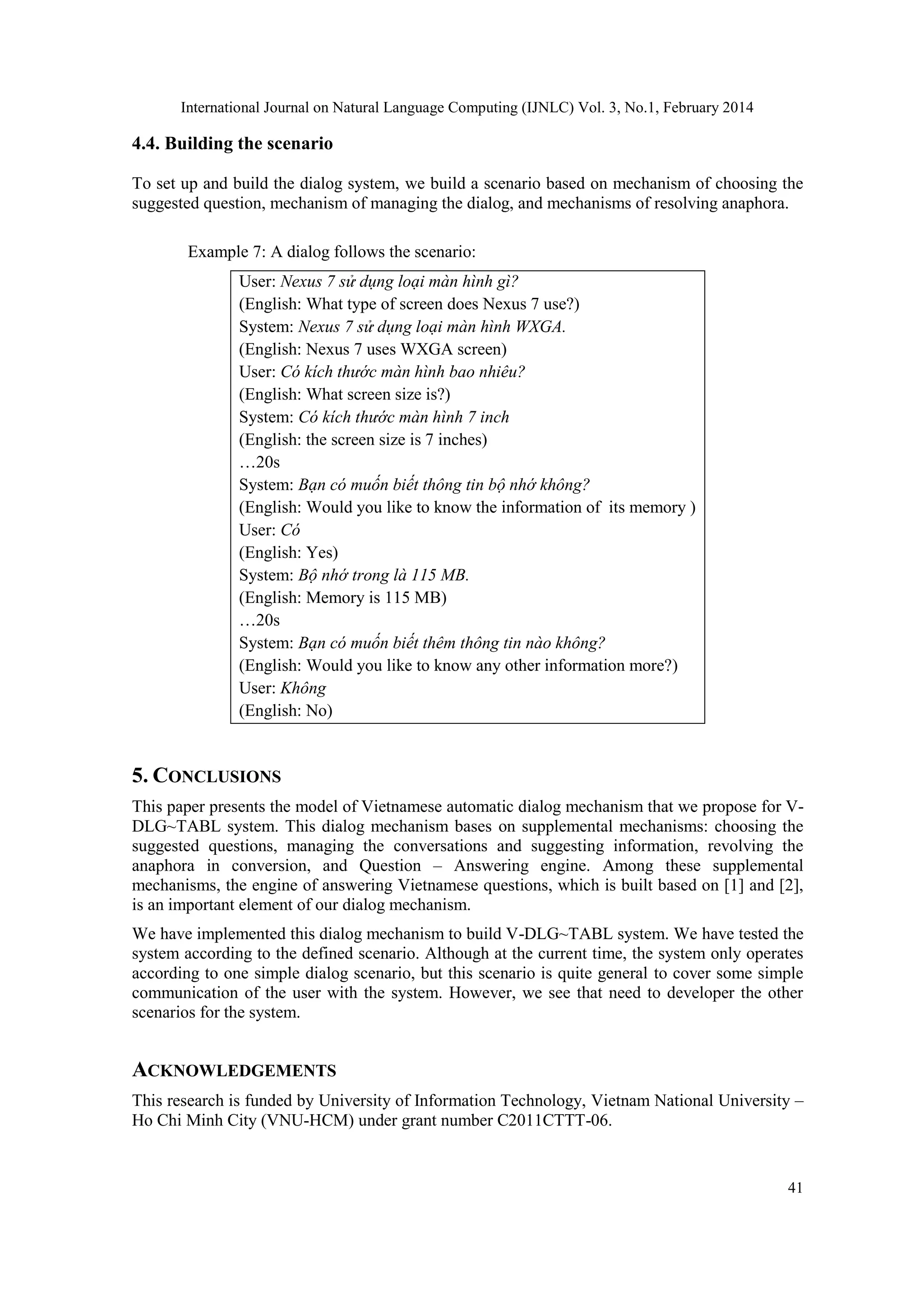 International Journal on Natural Language Computing (IJNLC) Vol. 3, No.1, February 2014
41
4.4. Building the scenario
To set up and build the dialog system, we build a scenario based on mechanism of choosing the
suggested question, mechanism of managing the dialog, and mechanisms of resolving anaphora.
Example 7: A dialog follows the scenario:
User: Nexus 7 sử dụng loại màn hình gì?
(English: What type of screen does Nexus 7 use?)
System: Nexus 7 sử dụng loại màn hình WXGA.
(English: Nexus 7 uses WXGA screen)
User: Có kích thước màn hình bao nhiêu?
(English: What screen size is?)
System: Có kích thước màn hình 7 inch
(English: the screen size is 7 inches)
…20s
System: Bạn có muốn biết thông tin bộ nhớ không?
(English: Would you like to know the information of its memory )
User: Có
(English: Yes)
System: Bộ nhớ trong là 115 MB.
(English: Memory is 115 MB)
…20s
System: Bạn có muốn biết thêm thông tin nào không?
(English: Would you like to know any other information more?)
User: Không
(English: No)
5. CONCLUSIONS
This paper presents the model of Vietnamese automatic dialog mechanism that we propose for V-
DLG~TABL system. This dialog mechanism bases on supplemental mechanisms: choosing the
suggested questions, managing the conversations and suggesting information, revolving the
anaphora in conversion, and Question – Answering engine. Among these supplemental
mechanisms, the engine of answering Vietnamese questions, which is built based on [1] and [2],
is an important element of our dialog mechanism.
We have implemented this dialog mechanism to build V-DLG~TABL system. We have tested the
system according to the defined scenario. Although at the current time, the system only operates
according to one simple dialog scenario, but this scenario is quite general to cover some simple
communication of the user with the system. However, we see that need to developer the other
scenarios for the system.
ACKNOWLEDGEMENTS
This research is funded by University of Information Technology, Vietnam National University –
Ho Chi Minh City (VNU-HCM) under grant number C2011CTTT-06.
 