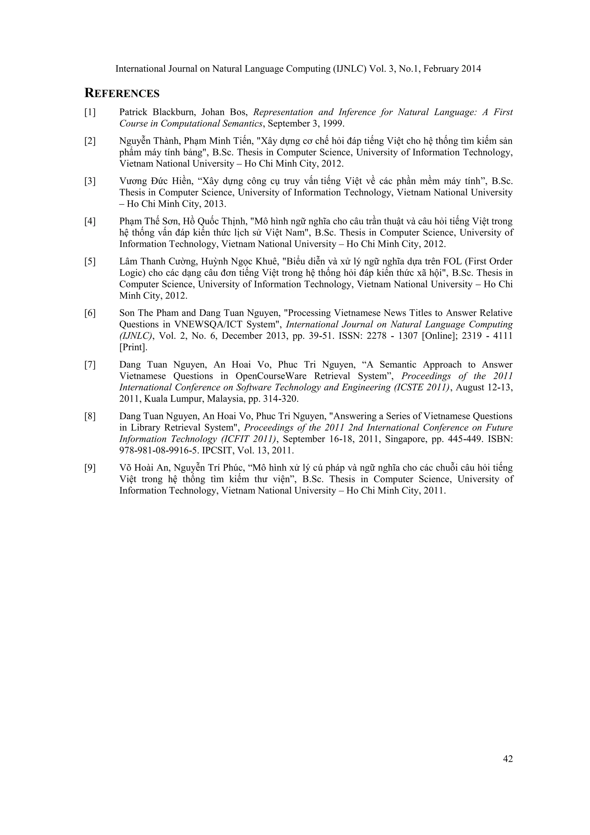 International Journal on Natural Language Computing (IJNLC) Vol. 3, No.1, February 2014
42
REFERENCES
[1] Patrick Blackburn, Johan Bos, Representation and Inference for Natural Language: A First
Course in Computational Semantics, September 3, 1999.
[2] Nguyễn Thành, Phạm Minh Tiến, "Xây dựng cơ chế hỏi đáp tiếng Việt cho hệ thống tìm kiếm sản
phẩm máy tính bảng", B.Sc. Thesis in Computer Science, University of Information Technology,
Vietnam National University – Ho Chi Minh City, 2012.
[3] Vương Đức Hiền, “Xây dựng công cụ truy vấn tiếng Việt về các phần mềm máy tính”, B.Sc.
Thesis in Computer Science, University of Information Technology, Vietnam National University
– Ho Chi Minh City, 2013.
[4] Phạm Thế Sơn, Hồ Quốc Thịnh, "Mô hình ngữ nghĩa cho câu trần thuật và câu hỏi tiếng Việt trong
hệ thống vấn đáp kiến thức lịch sử Việt Nam", B.Sc. Thesis in Computer Science, University of
Information Technology, Vietnam National University – Ho Chi Minh City, 2012.
[5] Lâm Thanh Cường, Huỳnh Ngọc Khuê, "Biểu diễn và xử lý ngữ nghĩa dựa trên FOL (First Order
Logic) cho các dạng câu đơn tiếng Việt trong hệ thống hỏi đáp kiến thức xã hội", B.Sc. Thesis in
Computer Science, University of Information Technology, Vietnam National University – Ho Chi
Minh City, 2012.
[6] Son The Pham and Dang Tuan Nguyen, "Processing Vietnamese News Titles to Answer Relative
Questions in VNEWSQA/ICT System", International Journal on Natural Language Computing
(IJNLC), Vol. 2, No. 6, December 2013, pp. 39-51. ISSN: 2278 - 1307 [Online]; 2319 - 4111
[Print].
[7] Dang Tuan Nguyen, An Hoai Vo, Phuc Tri Nguyen, “A Semantic Approach to Answer
Vietnamese Questions in OpenCourseWare Retrieval System”, Proceedings of the 2011
International Conference on Software Technology and Engineering (ICSTE 2011), August 12-13,
2011, Kuala Lumpur, Malaysia, pp. 314-320.
[8] Dang Tuan Nguyen, An Hoai Vo, Phuc Tri Nguyen, "Answering a Series of Vietnamese Questions
in Library Retrieval System", Proceedings of the 2011 2nd International Conference on Future
Information Technology (ICFIT 2011), September 16-18, 2011, Singapore, pp. 445-449. ISBN:
978-981-08-9916-5. IPCSIT, Vol. 13, 2011.
[9] Võ Hoài An, Nguyễn Trí Phúc, “Mô hình xử lý cú pháp và ngữ nghĩa cho các chuỗi câu hỏi tiếng
Việt trong hệ thống tìm kiếm thư viện”, B.Sc. Thesis in Computer Science, University of
Information Technology, Vietnam National University – Ho Chi Minh City, 2011.
 