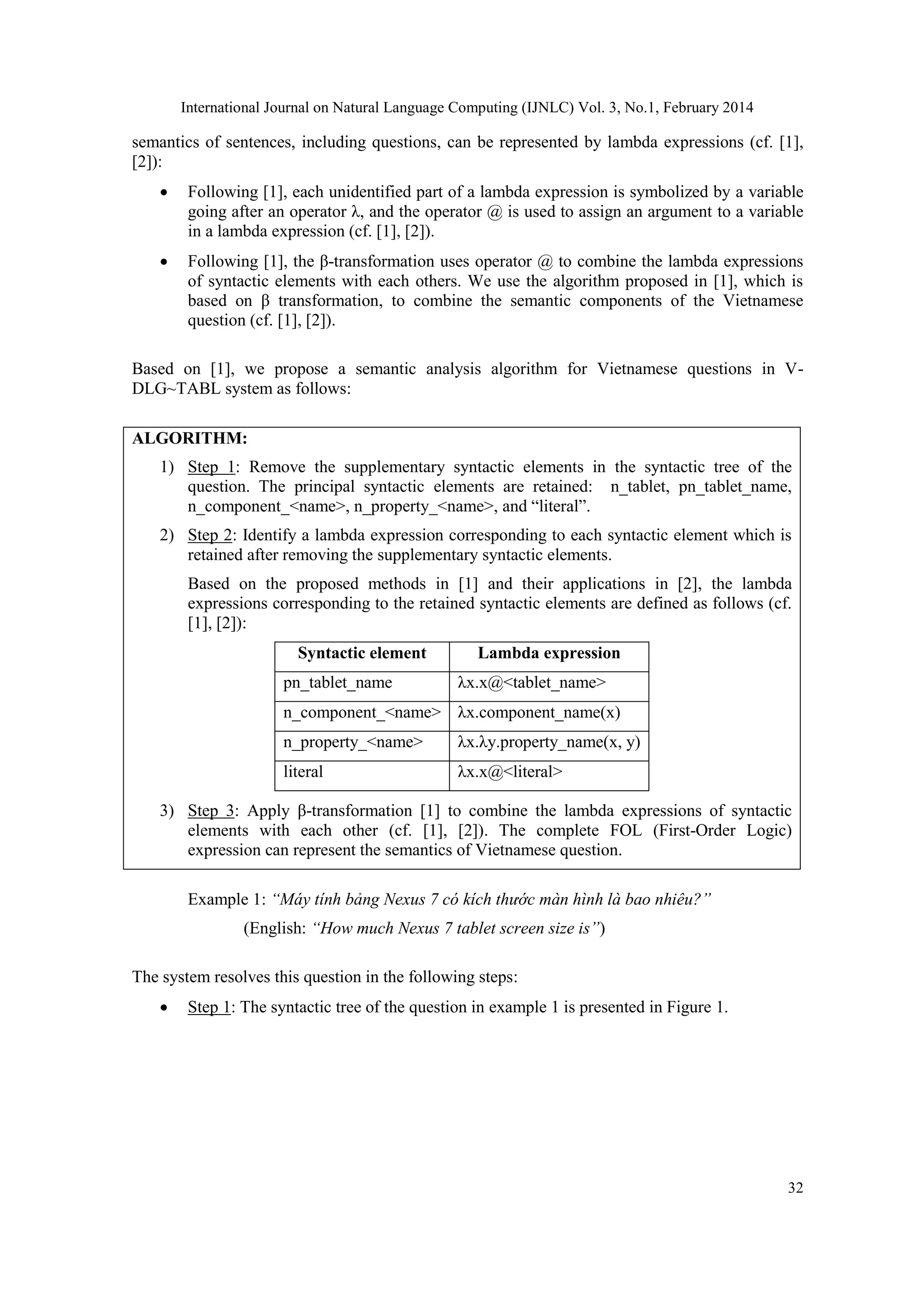 International Journal on Natural Language Computing (IJNLC) Vol. 3, No.1, February 2014
32
semantics of sentences, including questions, can be represented by lambda expressions (cf. [1],
[2]):
 Following [1], each unidentified part of a lambda expression is symbolized by a variable
going after an operator λ, and the operator @ is used to assign an argument to a variable
in a lambda expression (cf. [1], [2]).
 Following [1], the β-transformation uses operator @ to combine the lambda expressions
of syntactic elements with each others. We use the algorithm proposed in [1], which is
based on β transformation, to combine the semantic components of the Vietnamese
question (cf. [1], [2]).
Based on [1], we propose a semantic analysis algorithm for Vietnamese questions in V-
DLG~TABL system as follows:
ALGORITHM:
1) Step 1: Remove the supplementary syntactic elements in the syntactic tree of the
question. The principal syntactic elements are retained: n_tablet, pn_tablet_name,
n_component_<name>, n_property_<name>, and “literal”.
2) Step 2: Identify a lambda expression corresponding to each syntactic element which is
retained after removing the supplementary syntactic elements.
Based on the proposed methods in [1] and their applications in [2], the lambda
expressions corresponding to the retained syntactic elements are defined as follows (cf.
[1], [2]):
Syntactic element Lambda expression
pn_tablet_name λx.x@<tablet_name>
n_component_<name> λx.component_name(x)
n_property_<name> λx.λy.property_name(x, y)
literal λx.x@<literal>
3) Step 3: Apply β-transformation [1] to combine the lambda expressions of syntactic
elements with each other (cf. [1], [2]). The complete FOL (First-Order Logic)
expression can represent the semantics of Vietnamese question.
Example 1: “Máy tính bảng Nexus 7 có kích thước màn hình là bao nhiêu?”
(English: “How much Nexus 7 tablet screen size is”)
The system resolves this question in the following steps:
 Step 1: The syntactic tree of the question in example 1 is presented in Figure 1.
 