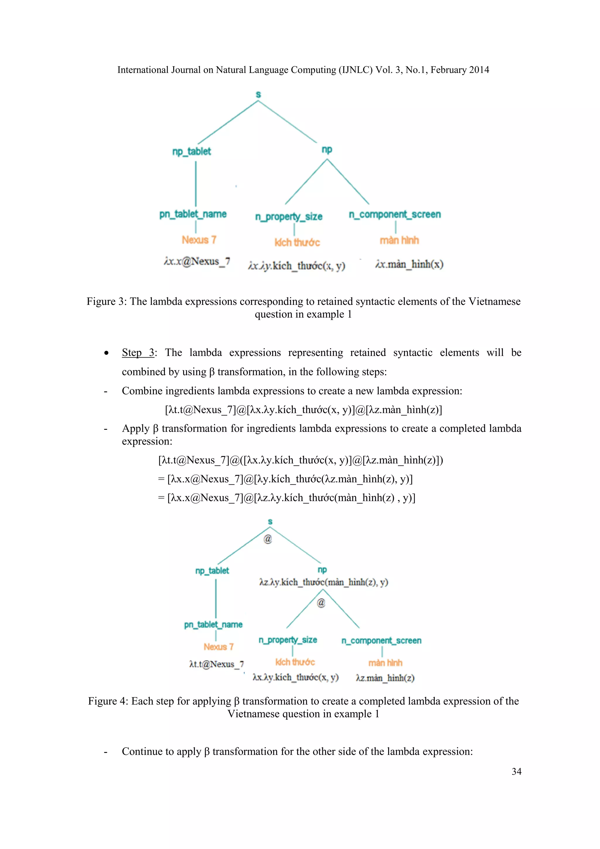 International Journal on Natural Language Computing (IJNLC) Vol. 3, No.1, February 2014
34
Figure 3: The lambda expressions corresponding to retained syntactic elements of the Vietnamese
question in example 1
 Step 3: The lambda expressions representing retained syntactic elements will be
combined by using β transformation, in the following steps:
- Combine ingredients lambda expressions to create a new lambda expression:
[λt.t@Nexus_7]@[λx.λy.kích_thước(x, y)]@[λz.màn_hình(z)]
- Apply β transformation for ingredients lambda expressions to create a completed lambda
expression:
[λt.t@Nexus_7]@([λx.λy.kích_thước(x, y)]@[λz.màn_hình(z)])
= [λx.x@Nexus_7]@[λy.kích_thước(λz.màn_hình(z), y)]
= [λx.x@Nexus_7]@[λz.λy.kích_thước(màn_hình(z) , y)]
Figure 4: Each step for applying β transformation to create a completed lambda expression of the
Vietnamese question in example 1
- Continue to apply β transformation for the other side of the lambda expression:
 