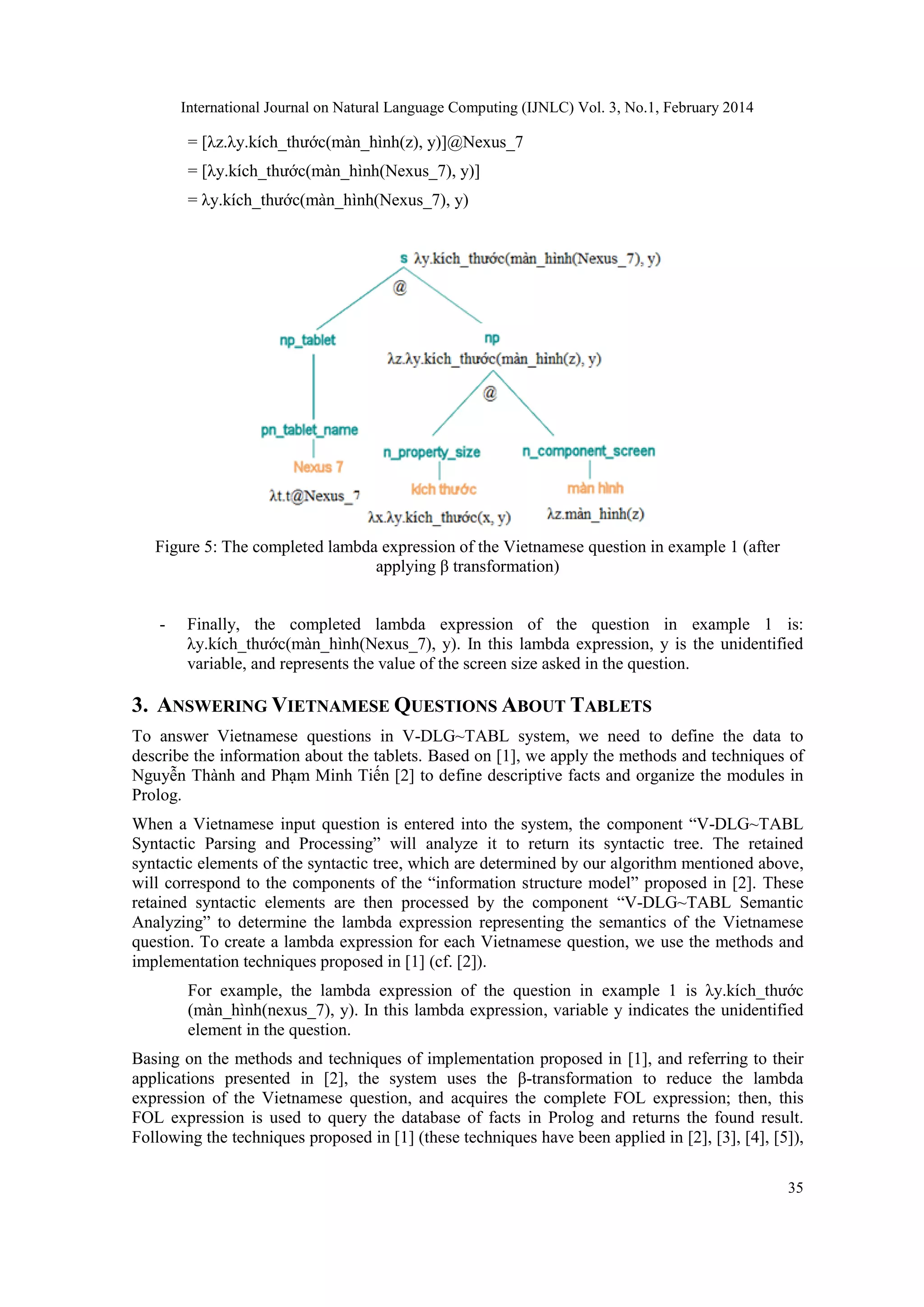 International Journal on Natural Language Computing (IJNLC) Vol. 3, No.1, February 2014
35
= [λz.λy.kích_thước(màn_hình(z), y)]@Nexus_7
= [λy.kích_thước(màn_hình(Nexus_7), y)]
= λy.kích_thước(màn_hình(Nexus_7), y)
Figure 5: The completed lambda expression of the Vietnamese question in example 1 (after
applying β transformation)
- Finally, the completed lambda expression of the question in example 1 is:
λy.kích_thước(màn_hình(Nexus_7), y). In this lambda expression, y is the unidentified
variable, and represents the value of the screen size asked in the question.
3. ANSWERING VIETNAMESE QUESTIONS ABOUT TABLETS
To answer Vietnamese questions in V-DLG~TABL system, we need to define the data to
describe the information about the tablets. Based on [1], we apply the methods and techniques of
Nguyễn Thành and Phạm Minh Tiến [2] to define descriptive facts and organize the modules in
Prolog.
When a Vietnamese input question is entered into the system, the component “V-DLG~TABL
Syntactic Parsing and Processing” will analyze it to return its syntactic tree. The retained
syntactic elements of the syntactic tree, which are determined by our algorithm mentioned above,
will correspond to the components of the “information structure model” proposed in [2]. These
retained syntactic elements are then processed by the component “V-DLG~TABL Semantic
Analyzing” to determine the lambda expression representing the semantics of the Vietnamese
question. To create a lambda expression for each Vietnamese question, we use the methods and
implementation techniques proposed in [1] (cf. [2]).
For example, the lambda expression of the question in example 1 is λy.kích_thước
(màn_hình(nexus_7), y). In this lambda expression, variable y indicates the unidentified
element in the question.
Basing on the methods and techniques of implementation proposed in [1], and referring to their
applications presented in [2], the system uses the β-transformation to reduce the lambda
expression of the Vietnamese question, and acquires the complete FOL expression; then, this
FOL expression is used to query the database of facts in Prolog and returns the found result.
Following the techniques proposed in [1] (these techniques have been applied in [2], [3], [4], [5]),
 