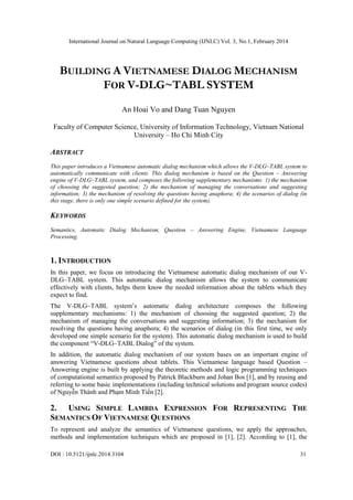 International Journal on Natural Language Computing (IJNLC) Vol. 3, No.1, February 2014
DOI : 10.5121/ijnlc.2014.3104 31
BUILDING A VIETNAMESE DIALOG MECHANISM
FOR V-DLG~TABL SYSTEM
An Hoai Vo and Dang Tuan Nguyen
Faculty of Computer Science, University of Information Technology, Vietnam National
University – Ho Chi Minh City
ABSTRACT
This paper introduces a Vietnamese automatic dialog mechanism which allows the V-DLG~TABL system to
automatically communicate with clients. This dialog mechanism is based on the Question – Answering
engine of V-DLG~TABL system, and composes the following supplementary mechanisms: 1) the mechanism
of choosing the suggested question; 2) the mechanism of managing the conversations and suggesting
information; 3) the mechanism of resolving the questions having anaphora; 4) the scenarios of dialog (in
this stage, there is only one simple scenario defined for the system).
KEYWORDS
Semantics, Automatic Dialog Mechanism, Question – Answering Engine, Vietnamese Language
Processing.
1. INTRODUCTION
In this paper, we focus on introducing the Vietnamese automatic dialog mechanism of our V-
DLG~TABL system. This automatic dialog mechanism allows the system to communicate
effectively with clients, helps them know the needed information about the tablets which they
expect to find.
The V-DLG~TABL system’s automatic dialog architecture composes the following
supplementary mechanisms: 1) the mechanism of choosing the suggested question; 2) the
mechanism of managing the conversations and suggesting information; 3) the mechanism for
resolving the questions having anaphora; 4) the scenarios of dialog (in this first time, we only
developed one simple scenario for the system). This automatic dialog mechanism is used to build
the component “V-DLG~TABL Dialog” of the system.
In addition, the automatic dialog mechanism of our system bases on an important engine of
answering Vietnamese questions about tablets. This Vietnamese language based Question –
Answering engine is built by applying the theoretic methods and logic programming techniques
of computational semantics proposed by Patrick Blackburn and Johan Bos [1], and by reusing and
referring to some basic implementations (including technical solutions and program source codes)
of Nguyễn Thành and Phạm Minh Tiến [2].
2. USING SIMPLE LAMBDA EXPRESSION FOR REPRESENTING THE
SEMANTICS OF VIETNAMESE QUESTIONS
To represent and analyze the semantics of Vietnamese questions, we apply the approaches,
methods and implementation techniques which are proposed in [1], [2]. According to [1], the
 