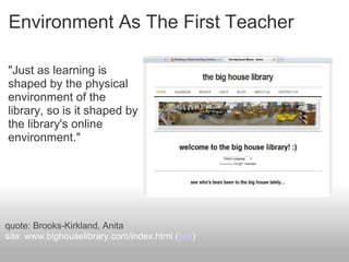 Environment As The First Teacher
"Just as learning is
shaped by the physical
environment of the
library, so is it shaped by
the library's online
environment."
quote: Brooks-Kirkland, Anita
site: www.bighouselibrary.com/index.html (link)
 